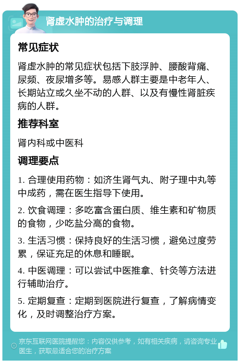 肾虚水肿的治疗与调理 常见症状 肾虚水肿的常见症状包括下肢浮肿、腰酸背痛、尿频、夜尿增多等。易感人群主要是中老年人、长期站立或久坐不动的人群、以及有慢性肾脏疾病的人群。 推荐科室 肾内科或中医科 调理要点 1. 合理使用药物：如济生肾气丸、附子理中丸等中成药，需在医生指导下使用。 2. 饮食调理：多吃富含蛋白质、维生素和矿物质的食物，少吃盐分高的食物。 3. 生活习惯：保持良好的生活习惯，避免过度劳累，保证充足的休息和睡眠。 4. 中医调理：可以尝试中医推拿、针灸等方法进行辅助治疗。 5. 定期复查：定期到医院进行复查，了解病情变化，及时调整治疗方案。