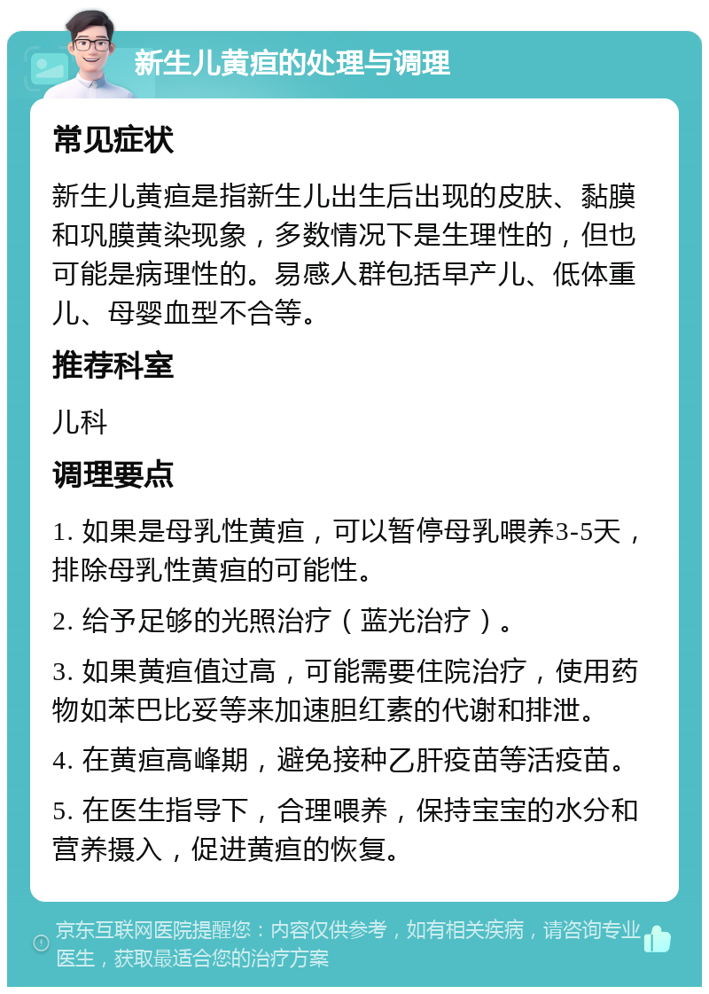 新生儿黄疸的处理与调理 常见症状 新生儿黄疸是指新生儿出生后出现的皮肤、黏膜和巩膜黄染现象，多数情况下是生理性的，但也可能是病理性的。易感人群包括早产儿、低体重儿、母婴血型不合等。 推荐科室 儿科 调理要点 1. 如果是母乳性黄疸，可以暂停母乳喂养3-5天，排除母乳性黄疸的可能性。 2. 给予足够的光照治疗（蓝光治疗）。 3. 如果黄疸值过高，可能需要住院治疗，使用药物如苯巴比妥等来加速胆红素的代谢和排泄。 4. 在黄疸高峰期，避免接种乙肝疫苗等活疫苗。 5. 在医生指导下，合理喂养，保持宝宝的水分和营养摄入，促进黄疸的恢复。