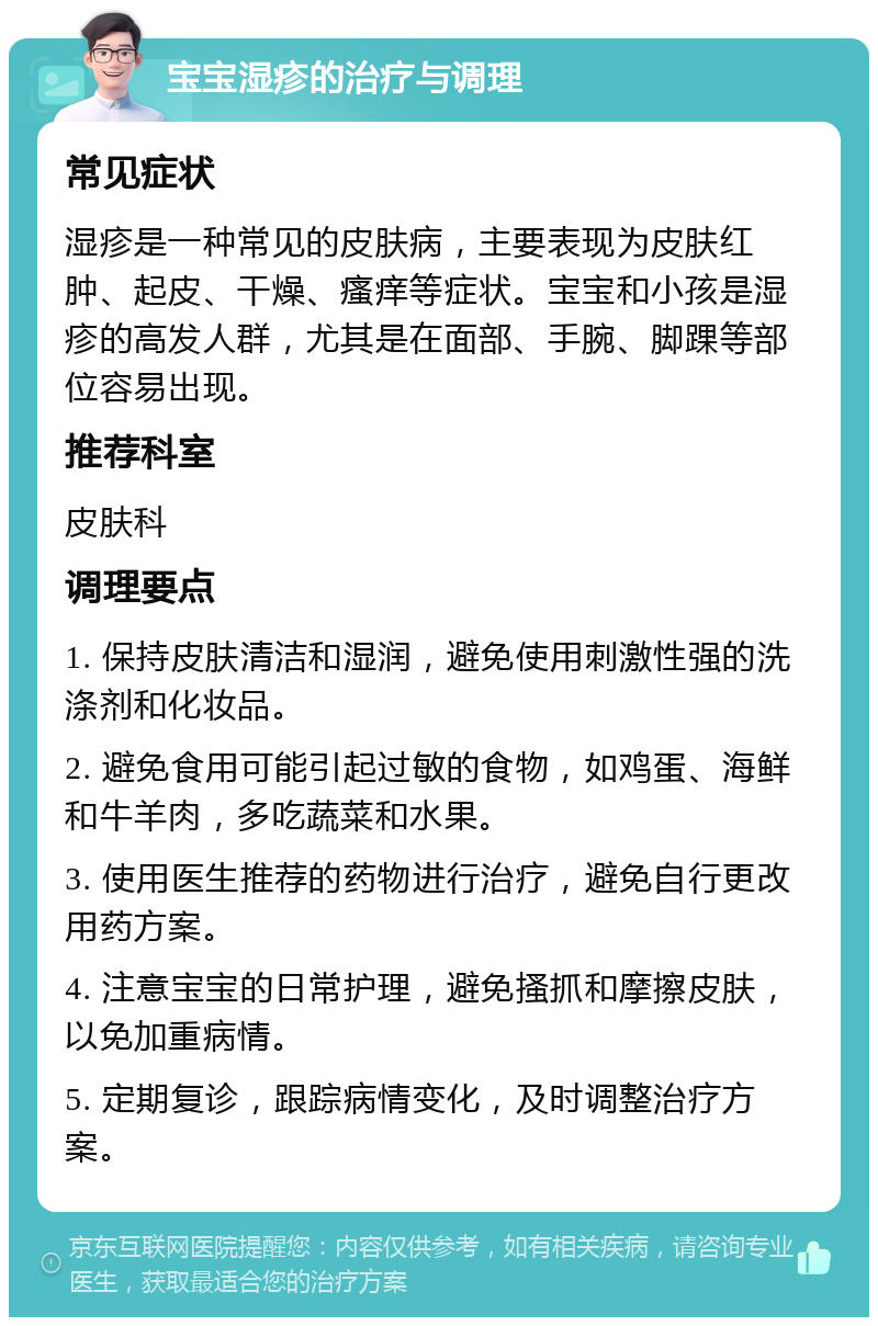 宝宝湿疹的治疗与调理 常见症状 湿疹是一种常见的皮肤病，主要表现为皮肤红肿、起皮、干燥、瘙痒等症状。宝宝和小孩是湿疹的高发人群，尤其是在面部、手腕、脚踝等部位容易出现。 推荐科室 皮肤科 调理要点 1. 保持皮肤清洁和湿润，避免使用刺激性强的洗涤剂和化妆品。 2. 避免食用可能引起过敏的食物，如鸡蛋、海鲜和牛羊肉，多吃蔬菜和水果。 3. 使用医生推荐的药物进行治疗，避免自行更改用药方案。 4. 注意宝宝的日常护理，避免搔抓和摩擦皮肤，以免加重病情。 5. 定期复诊，跟踪病情变化，及时调整治疗方案。