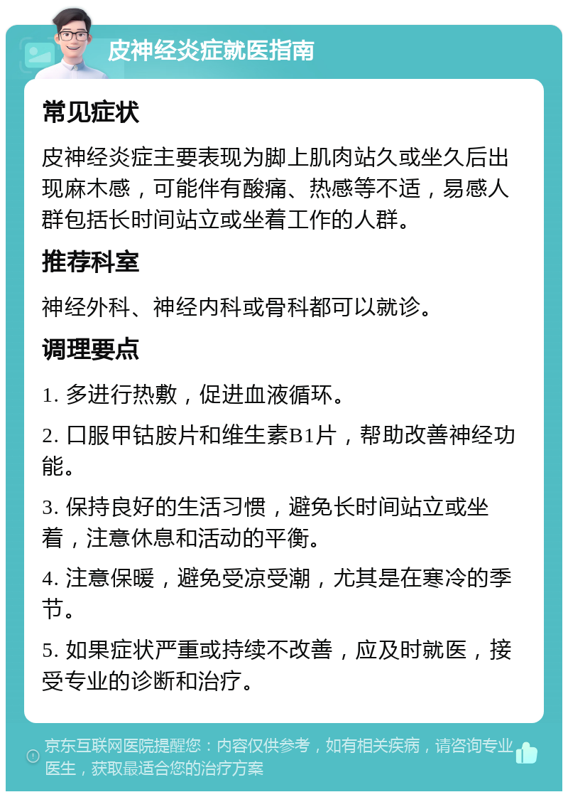 皮神经炎症就医指南 常见症状 皮神经炎症主要表现为脚上肌肉站久或坐久后出现麻木感，可能伴有酸痛、热感等不适，易感人群包括长时间站立或坐着工作的人群。 推荐科室 神经外科、神经内科或骨科都可以就诊。 调理要点 1. 多进行热敷，促进血液循环。 2. 口服甲钴胺片和维生素B1片，帮助改善神经功能。 3. 保持良好的生活习惯，避免长时间站立或坐着，注意休息和活动的平衡。 4. 注意保暖，避免受凉受潮，尤其是在寒冷的季节。 5. 如果症状严重或持续不改善，应及时就医，接受专业的诊断和治疗。