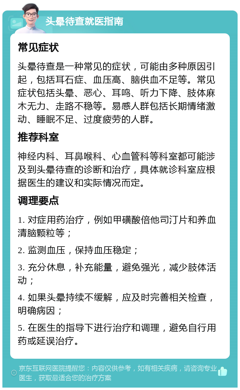 头晕待查就医指南 常见症状 头晕待查是一种常见的症状，可能由多种原因引起，包括耳石症、血压高、脑供血不足等。常见症状包括头晕、恶心、耳鸣、听力下降、肢体麻木无力、走路不稳等。易感人群包括长期情绪激动、睡眠不足、过度疲劳的人群。 推荐科室 神经内科、耳鼻喉科、心血管科等科室都可能涉及到头晕待查的诊断和治疗，具体就诊科室应根据医生的建议和实际情况而定。 调理要点 1. 对症用药治疗，例如甲磺酸倍他司汀片和养血清脑颗粒等； 2. 监测血压，保持血压稳定； 3. 充分休息，补充能量，避免强光，减少肢体活动； 4. 如果头晕持续不缓解，应及时完善相关检查，明确病因； 5. 在医生的指导下进行治疗和调理，避免自行用药或延误治疗。