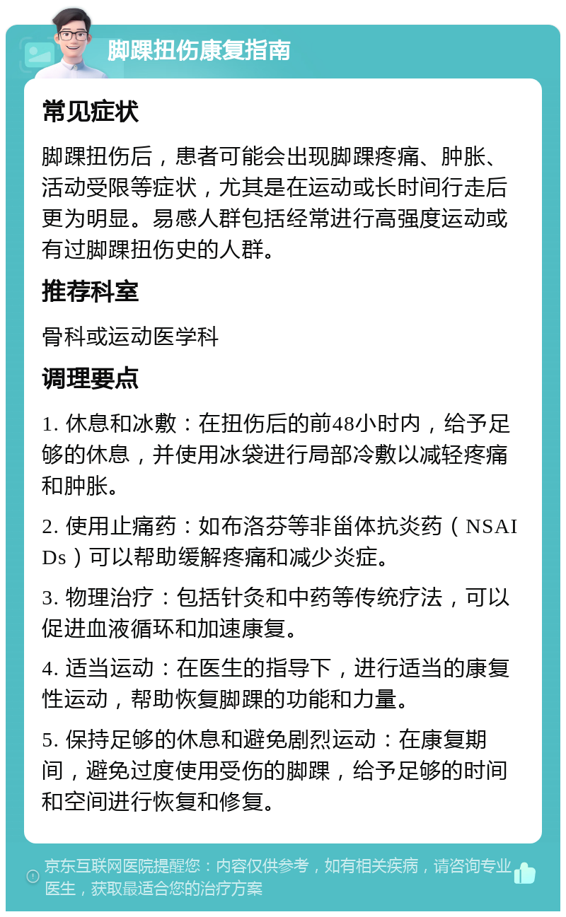 脚踝扭伤康复指南 常见症状 脚踝扭伤后，患者可能会出现脚踝疼痛、肿胀、活动受限等症状，尤其是在运动或长时间行走后更为明显。易感人群包括经常进行高强度运动或有过脚踝扭伤史的人群。 推荐科室 骨科或运动医学科 调理要点 1. 休息和冰敷：在扭伤后的前48小时内，给予足够的休息，并使用冰袋进行局部冷敷以减轻疼痛和肿胀。 2. 使用止痛药：如布洛芬等非甾体抗炎药（NSAIDs）可以帮助缓解疼痛和减少炎症。 3. 物理治疗：包括针灸和中药等传统疗法，可以促进血液循环和加速康复。 4. 适当运动：在医生的指导下，进行适当的康复性运动，帮助恢复脚踝的功能和力量。 5. 保持足够的休息和避免剧烈运动：在康复期间，避免过度使用受伤的脚踝，给予足够的时间和空间进行恢复和修复。