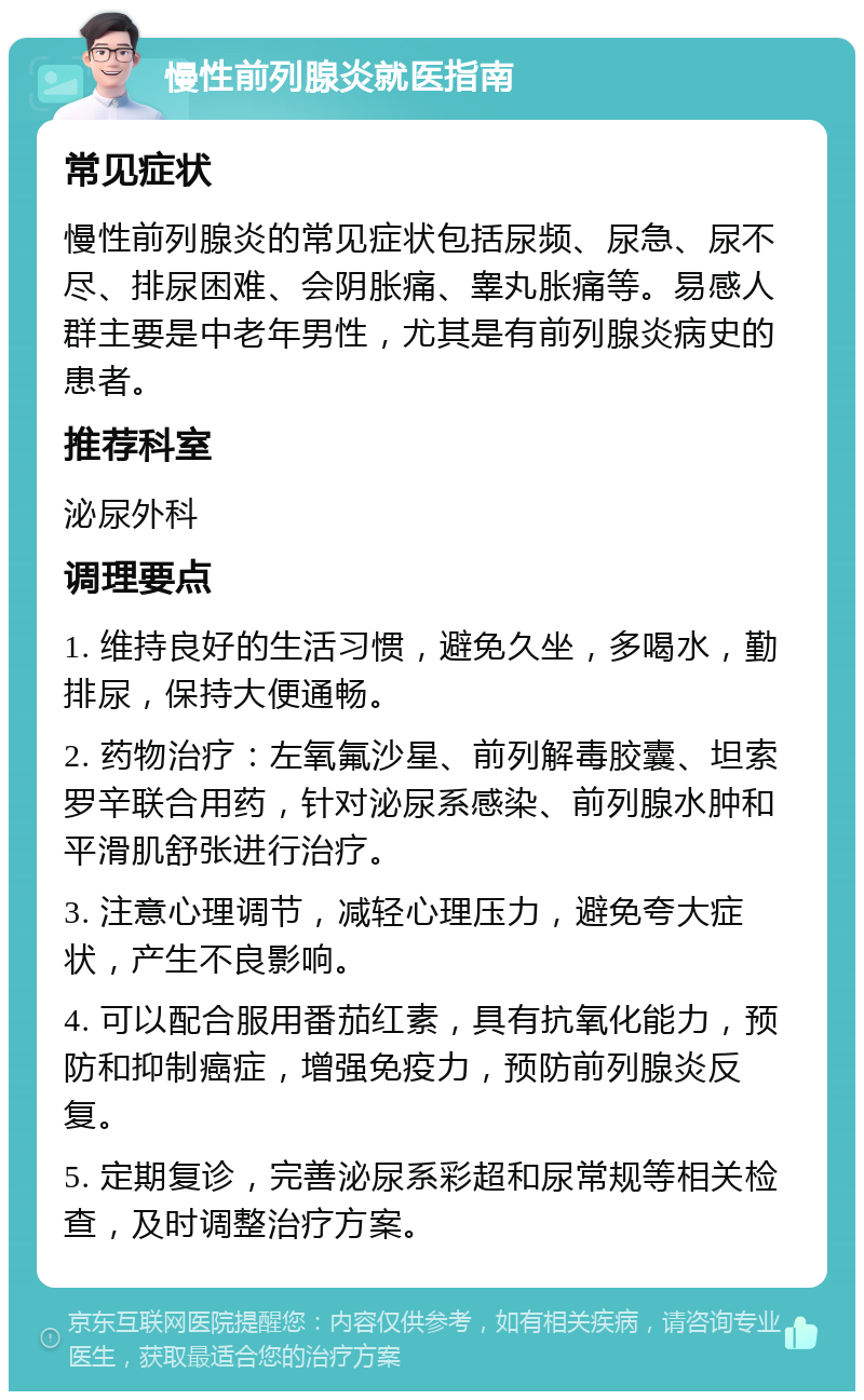 慢性前列腺炎就医指南 常见症状 慢性前列腺炎的常见症状包括尿频、尿急、尿不尽、排尿困难、会阴胀痛、睾丸胀痛等。易感人群主要是中老年男性，尤其是有前列腺炎病史的患者。 推荐科室 泌尿外科 调理要点 1. 维持良好的生活习惯，避免久坐，多喝水，勤排尿，保持大便通畅。 2. 药物治疗：左氧氟沙星、前列解毒胶囊、坦索罗辛联合用药，针对泌尿系感染、前列腺水肿和平滑肌舒张进行治疗。 3. 注意心理调节，减轻心理压力，避免夸大症状，产生不良影响。 4. 可以配合服用番茄红素，具有抗氧化能力，预防和抑制癌症，增强免疫力，预防前列腺炎反复。 5. 定期复诊，完善泌尿系彩超和尿常规等相关检查，及时调整治疗方案。