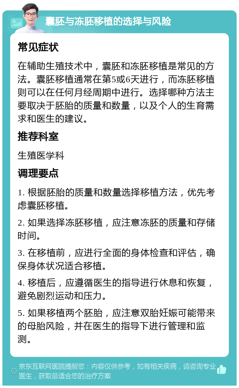 囊胚与冻胚移植的选择与风险 常见症状 在辅助生殖技术中，囊胚和冻胚移植是常见的方法。囊胚移植通常在第5或6天进行，而冻胚移植则可以在任何月经周期中进行。选择哪种方法主要取决于胚胎的质量和数量，以及个人的生育需求和医生的建议。 推荐科室 生殖医学科 调理要点 1. 根据胚胎的质量和数量选择移植方法，优先考虑囊胚移植。 2. 如果选择冻胚移植，应注意冻胚的质量和存储时间。 3. 在移植前，应进行全面的身体检查和评估，确保身体状况适合移植。 4. 移植后，应遵循医生的指导进行休息和恢复，避免剧烈运动和压力。 5. 如果移植两个胚胎，应注意双胎妊娠可能带来的母胎风险，并在医生的指导下进行管理和监测。