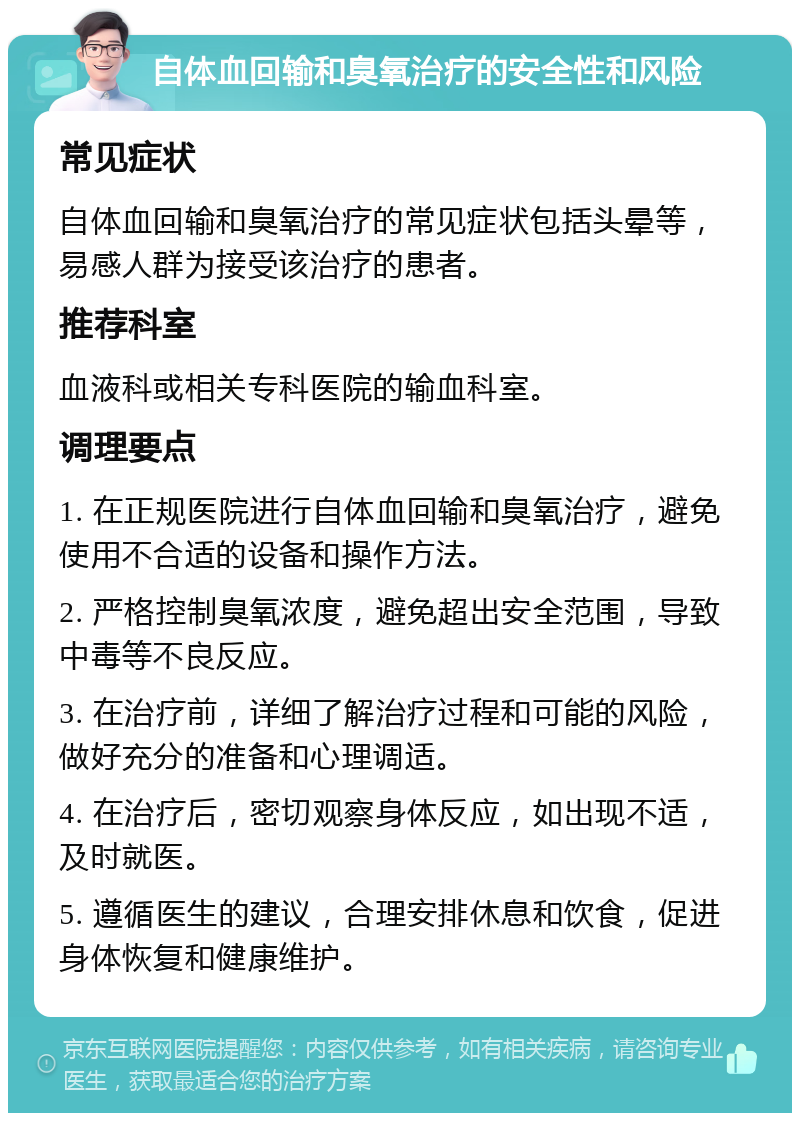 自体血回输和臭氧治疗的安全性和风险 常见症状 自体血回输和臭氧治疗的常见症状包括头晕等，易感人群为接受该治疗的患者。 推荐科室 血液科或相关专科医院的输血科室。 调理要点 1. 在正规医院进行自体血回输和臭氧治疗，避免使用不合适的设备和操作方法。 2. 严格控制臭氧浓度，避免超出安全范围，导致中毒等不良反应。 3. 在治疗前，详细了解治疗过程和可能的风险，做好充分的准备和心理调适。 4. 在治疗后，密切观察身体反应，如出现不适，及时就医。 5. 遵循医生的建议，合理安排休息和饮食，促进身体恢复和健康维护。