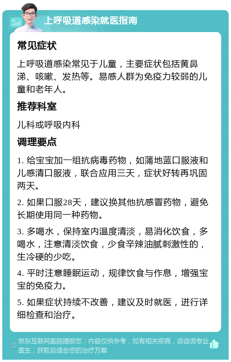 上呼吸道感染就医指南 常见症状 上呼吸道感染常见于儿童，主要症状包括黄鼻涕、咳嗽、发热等。易感人群为免疫力较弱的儿童和老年人。 推荐科室 儿科或呼吸内科 调理要点 1. 给宝宝加一组抗病毒药物，如蒲地蓝口服液和儿感清口服液，联合应用三天，症状好转再巩固两天。 2. 如果口服28天，建议换其他抗感冒药物，避免长期使用同一种药物。 3. 多喝水，保持室内温度清淡，易消化饮食，多喝水，注意清淡饮食，少食辛辣油腻刺激性的，生冷硬的少吃。 4. 平时注意睡眠运动，规律饮食与作息，增强宝宝的免疫力。 5. 如果症状持续不改善，建议及时就医，进行详细检查和治疗。