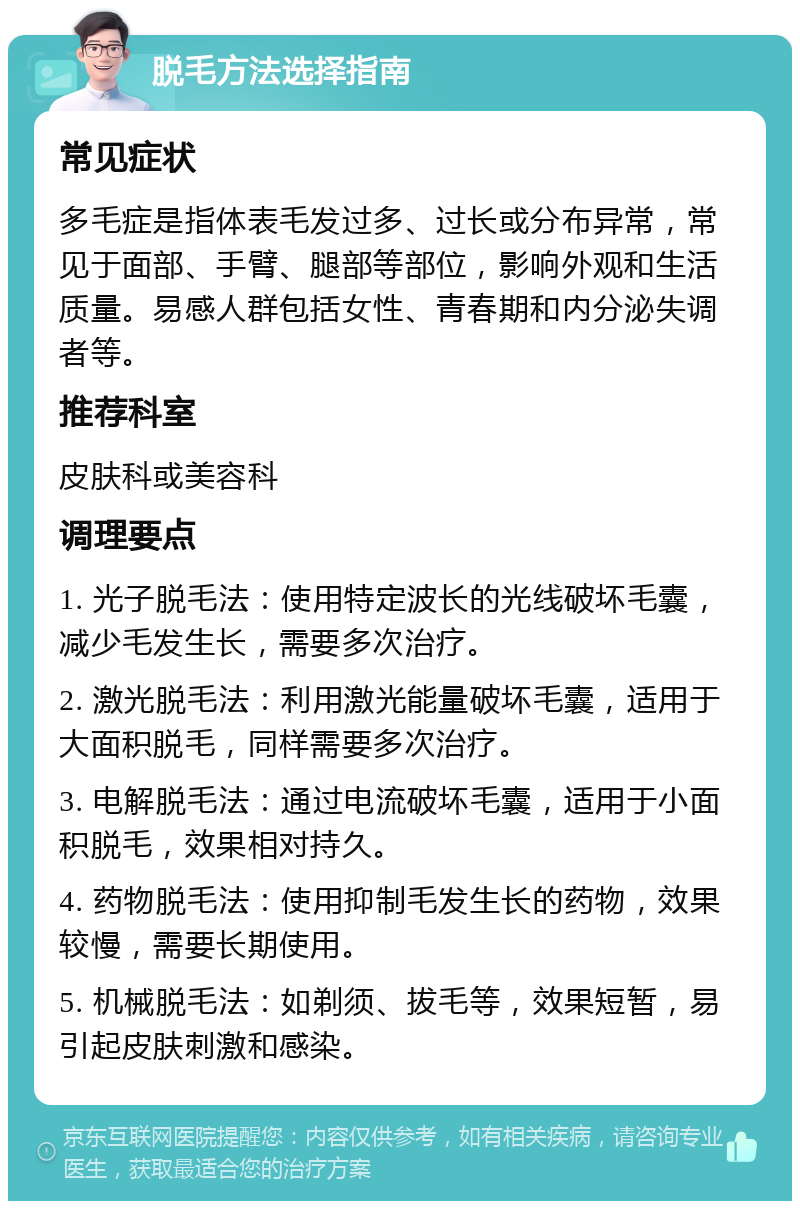 脱毛方法选择指南 常见症状 多毛症是指体表毛发过多、过长或分布异常，常见于面部、手臂、腿部等部位，影响外观和生活质量。易感人群包括女性、青春期和内分泌失调者等。 推荐科室 皮肤科或美容科 调理要点 1. 光子脱毛法：使用特定波长的光线破坏毛囊，减少毛发生长，需要多次治疗。 2. 激光脱毛法：利用激光能量破坏毛囊，适用于大面积脱毛，同样需要多次治疗。 3. 电解脱毛法：通过电流破坏毛囊，适用于小面积脱毛，效果相对持久。 4. 药物脱毛法：使用抑制毛发生长的药物，效果较慢，需要长期使用。 5. 机械脱毛法：如剃须、拔毛等，效果短暂，易引起皮肤刺激和感染。