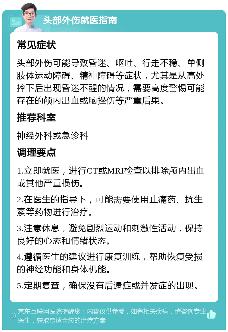 头部外伤就医指南 常见症状 头部外伤可能导致昏迷、呕吐、行走不稳、单侧肢体运动障碍、精神障碍等症状，尤其是从高处摔下后出现昏迷不醒的情况，需要高度警惕可能存在的颅内出血或脑挫伤等严重后果。 推荐科室 神经外科或急诊科 调理要点 1.立即就医，进行CT或MRI检查以排除颅内出血或其他严重损伤。 2.在医生的指导下，可能需要使用止痛药、抗生素等药物进行治疗。 3.注意休息，避免剧烈运动和刺激性活动，保持良好的心态和情绪状态。 4.遵循医生的建议进行康复训练，帮助恢复受损的神经功能和身体机能。 5.定期复查，确保没有后遗症或并发症的出现。