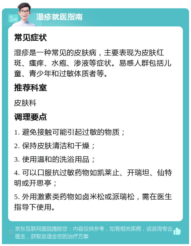 湿疹就医指南 常见症状 湿疹是一种常见的皮肤病，主要表现为皮肤红斑、瘙痒、水疱、渗液等症状。易感人群包括儿童、青少年和过敏体质者等。 推荐科室 皮肤科 调理要点 1. 避免接触可能引起过敏的物质； 2. 保持皮肤清洁和干燥； 3. 使用温和的洗浴用品； 4. 可以口服抗过敏药物如凯莱止、开瑞坦、仙特明或开思亭； 5. 外用激素类药物如卤米松或派瑞松，需在医生指导下使用。