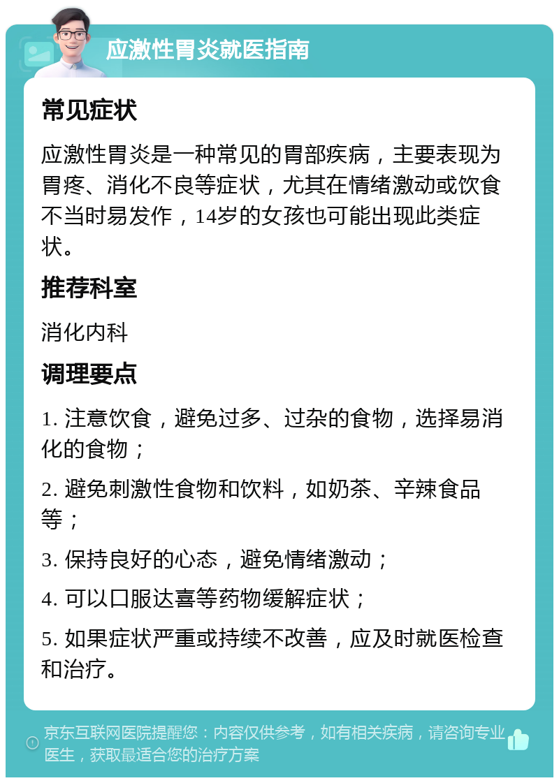 应激性胃炎就医指南 常见症状 应激性胃炎是一种常见的胃部疾病，主要表现为胃疼、消化不良等症状，尤其在情绪激动或饮食不当时易发作，14岁的女孩也可能出现此类症状。 推荐科室 消化内科 调理要点 1. 注意饮食，避免过多、过杂的食物，选择易消化的食物； 2. 避免刺激性食物和饮料，如奶茶、辛辣食品等； 3. 保持良好的心态，避免情绪激动； 4. 可以口服达喜等药物缓解症状； 5. 如果症状严重或持续不改善，应及时就医检查和治疗。