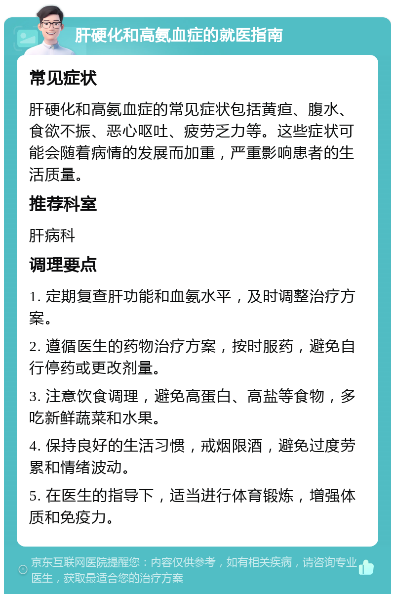 肝硬化和高氨血症的就医指南 常见症状 肝硬化和高氨血症的常见症状包括黄疸、腹水、食欲不振、恶心呕吐、疲劳乏力等。这些症状可能会随着病情的发展而加重，严重影响患者的生活质量。 推荐科室 肝病科 调理要点 1. 定期复查肝功能和血氨水平，及时调整治疗方案。 2. 遵循医生的药物治疗方案，按时服药，避免自行停药或更改剂量。 3. 注意饮食调理，避免高蛋白、高盐等食物，多吃新鲜蔬菜和水果。 4. 保持良好的生活习惯，戒烟限酒，避免过度劳累和情绪波动。 5. 在医生的指导下，适当进行体育锻炼，增强体质和免疫力。