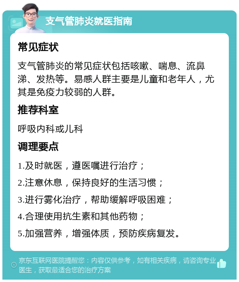 支气管肺炎就医指南 常见症状 支气管肺炎的常见症状包括咳嗽、喘息、流鼻涕、发热等。易感人群主要是儿童和老年人，尤其是免疫力较弱的人群。 推荐科室 呼吸内科或儿科 调理要点 1.及时就医，遵医嘱进行治疗； 2.注意休息，保持良好的生活习惯； 3.进行雾化治疗，帮助缓解呼吸困难； 4.合理使用抗生素和其他药物； 5.加强营养，增强体质，预防疾病复发。