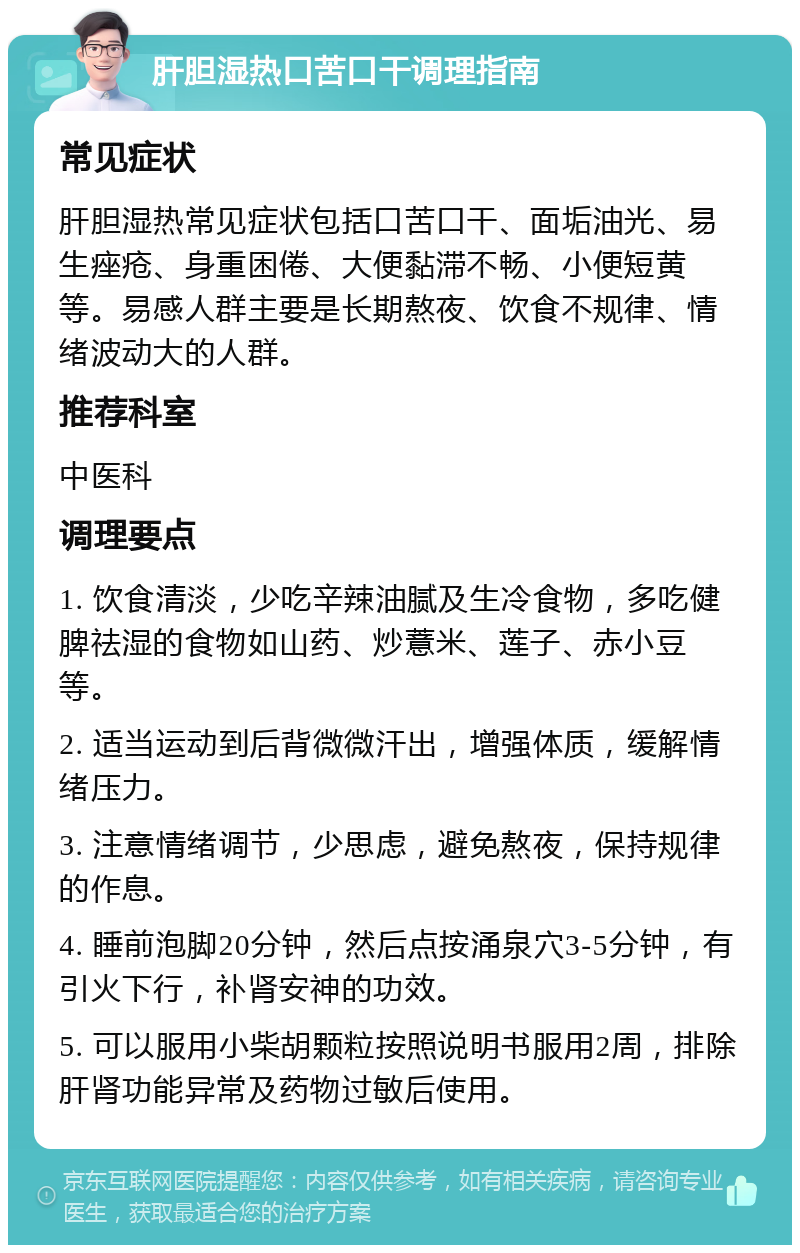 肝胆湿热口苦口干调理指南 常见症状 肝胆湿热常见症状包括口苦口干、面垢油光、易生痤疮、身重困倦、大便黏滞不畅、小便短黄等。易感人群主要是长期熬夜、饮食不规律、情绪波动大的人群。 推荐科室 中医科 调理要点 1. 饮食清淡，少吃辛辣油腻及生冷食物，多吃健脾祛湿的食物如山药、炒薏米、莲子、赤小豆等。 2. 适当运动到后背微微汗出，增强体质，缓解情绪压力。 3. 注意情绪调节，少思虑，避免熬夜，保持规律的作息。 4. 睡前泡脚20分钟，然后点按涌泉穴3-5分钟，有引火下行，补肾安神的功效。 5. 可以服用小柴胡颗粒按照说明书服用2周，排除肝肾功能异常及药物过敏后使用。