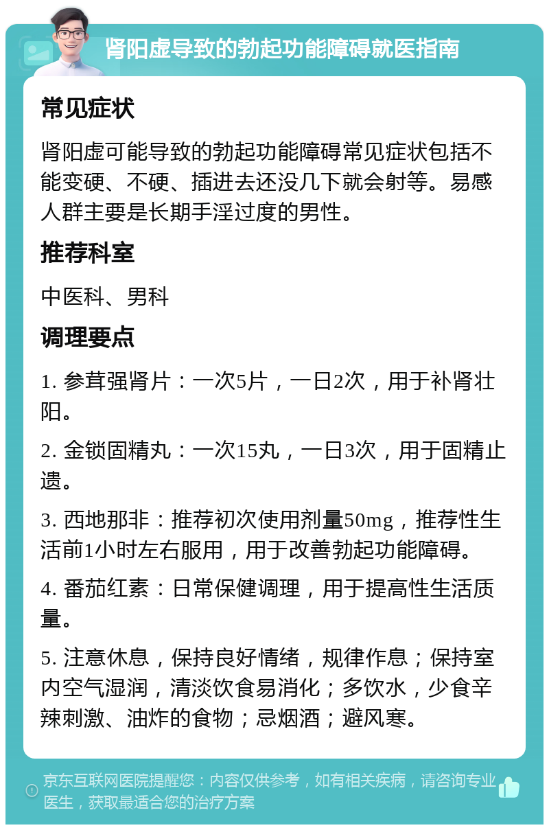 肾阳虚导致的勃起功能障碍就医指南 常见症状 肾阳虚可能导致的勃起功能障碍常见症状包括不能变硬、不硬、插进去还没几下就会射等。易感人群主要是长期手淫过度的男性。 推荐科室 中医科、男科 调理要点 1. 参茸强肾片：一次5片，一日2次，用于补肾壮阳。 2. 金锁固精丸：一次15丸，一日3次，用于固精止遗。 3. 西地那非：推荐初次使用剂量50mg，推荐性生活前1小时左右服用，用于改善勃起功能障碍。 4. 番茄红素：日常保健调理，用于提高性生活质量。 5. 注意休息，保持良好情绪，规律作息；保持室内空气湿润，清淡饮食易消化；多饮水，少食辛辣刺激、油炸的食物；忌烟酒；避风寒。