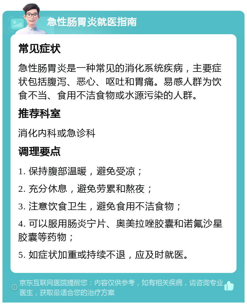 急性肠胃炎就医指南 常见症状 急性肠胃炎是一种常见的消化系统疾病，主要症状包括腹泻、恶心、呕吐和胃痛。易感人群为饮食不当、食用不洁食物或水源污染的人群。 推荐科室 消化内科或急诊科 调理要点 1. 保持腹部温暖，避免受凉； 2. 充分休息，避免劳累和熬夜； 3. 注意饮食卫生，避免食用不洁食物； 4. 可以服用肠炎宁片、奥美拉唑胶囊和诺氟沙星胶囊等药物； 5. 如症状加重或持续不退，应及时就医。