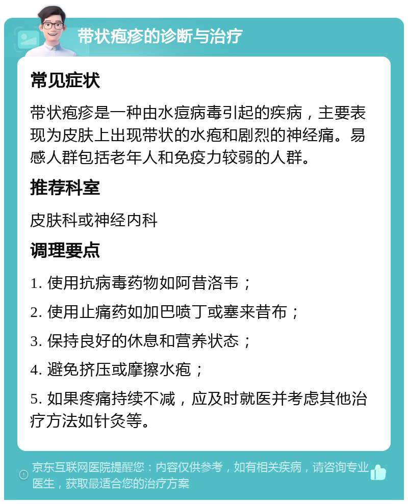 带状疱疹的诊断与治疗 常见症状 带状疱疹是一种由水痘病毒引起的疾病，主要表现为皮肤上出现带状的水疱和剧烈的神经痛。易感人群包括老年人和免疫力较弱的人群。 推荐科室 皮肤科或神经内科 调理要点 1. 使用抗病毒药物如阿昔洛韦； 2. 使用止痛药如加巴喷丁或塞来昔布； 3. 保持良好的休息和营养状态； 4. 避免挤压或摩擦水疱； 5. 如果疼痛持续不减，应及时就医并考虑其他治疗方法如针灸等。