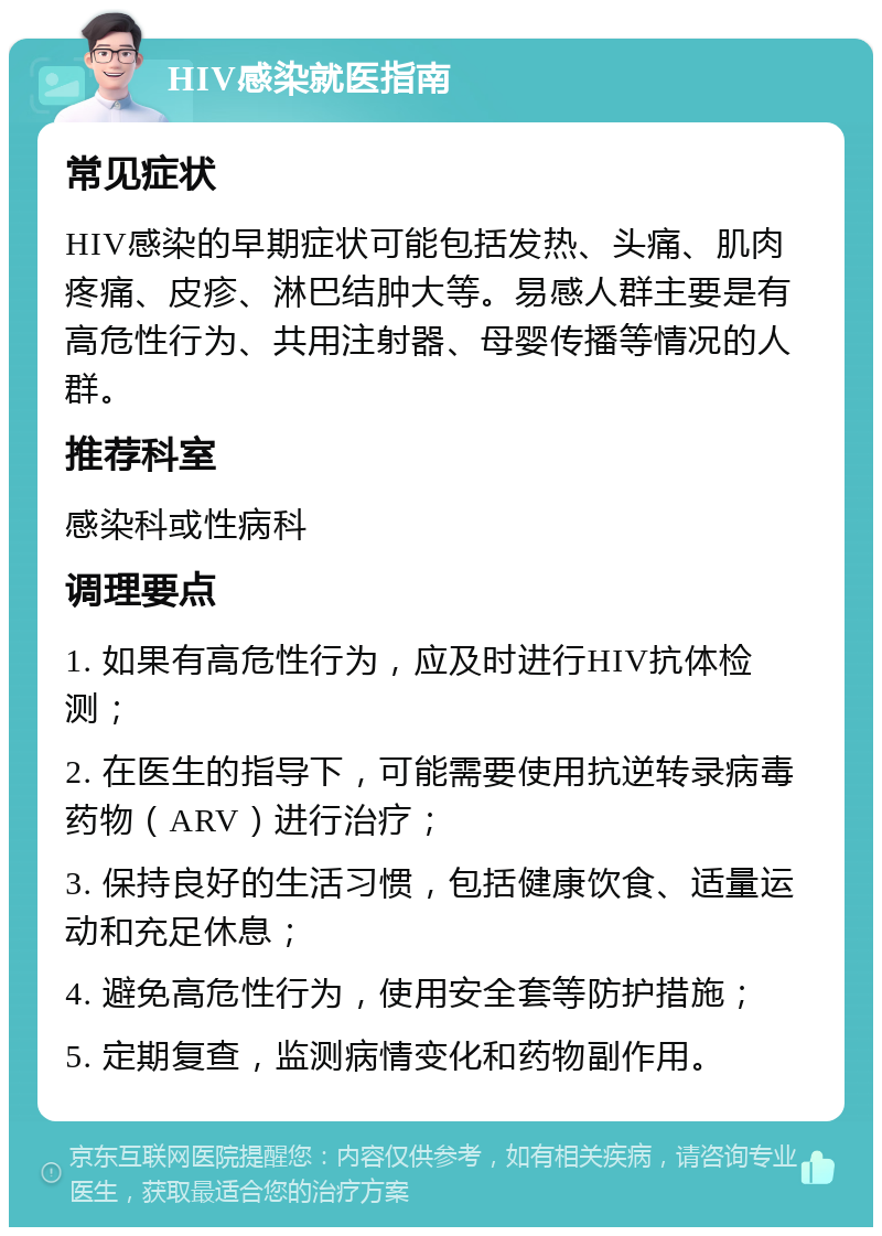 HIV感染就医指南 常见症状 HIV感染的早期症状可能包括发热、头痛、肌肉疼痛、皮疹、淋巴结肿大等。易感人群主要是有高危性行为、共用注射器、母婴传播等情况的人群。 推荐科室 感染科或性病科 调理要点 1. 如果有高危性行为，应及时进行HIV抗体检测； 2. 在医生的指导下，可能需要使用抗逆转录病毒药物（ARV）进行治疗； 3. 保持良好的生活习惯，包括健康饮食、适量运动和充足休息； 4. 避免高危性行为，使用安全套等防护措施； 5. 定期复查，监测病情变化和药物副作用。