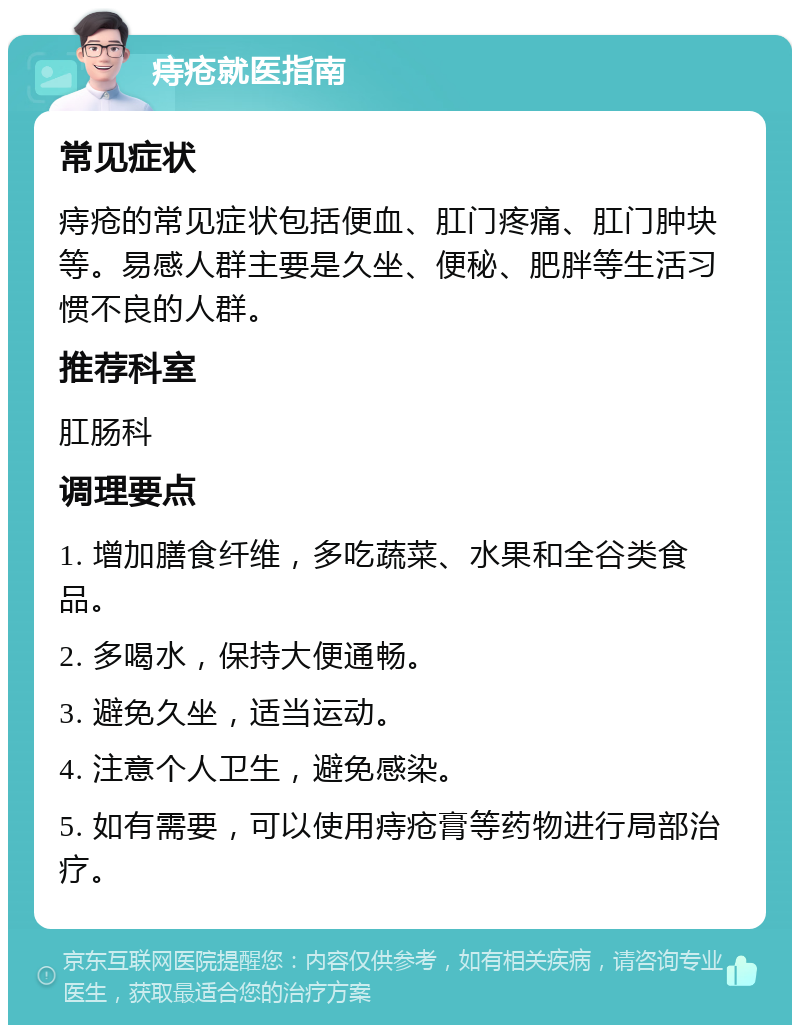 痔疮就医指南 常见症状 痔疮的常见症状包括便血、肛门疼痛、肛门肿块等。易感人群主要是久坐、便秘、肥胖等生活习惯不良的人群。 推荐科室 肛肠科 调理要点 1. 增加膳食纤维，多吃蔬菜、水果和全谷类食品。 2. 多喝水，保持大便通畅。 3. 避免久坐，适当运动。 4. 注意个人卫生，避免感染。 5. 如有需要，可以使用痔疮膏等药物进行局部治疗。