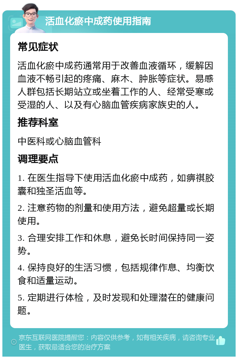 活血化瘀中成药使用指南 常见症状 活血化瘀中成药通常用于改善血液循环，缓解因血液不畅引起的疼痛、麻木、肿胀等症状。易感人群包括长期站立或坐着工作的人、经常受寒或受湿的人、以及有心脑血管疾病家族史的人。 推荐科室 中医科或心脑血管科 调理要点 1. 在医生指导下使用活血化瘀中成药，如痹祺胶囊和独圣活血等。 2. 注意药物的剂量和使用方法，避免超量或长期使用。 3. 合理安排工作和休息，避免长时间保持同一姿势。 4. 保持良好的生活习惯，包括规律作息、均衡饮食和适量运动。 5. 定期进行体检，及时发现和处理潜在的健康问题。