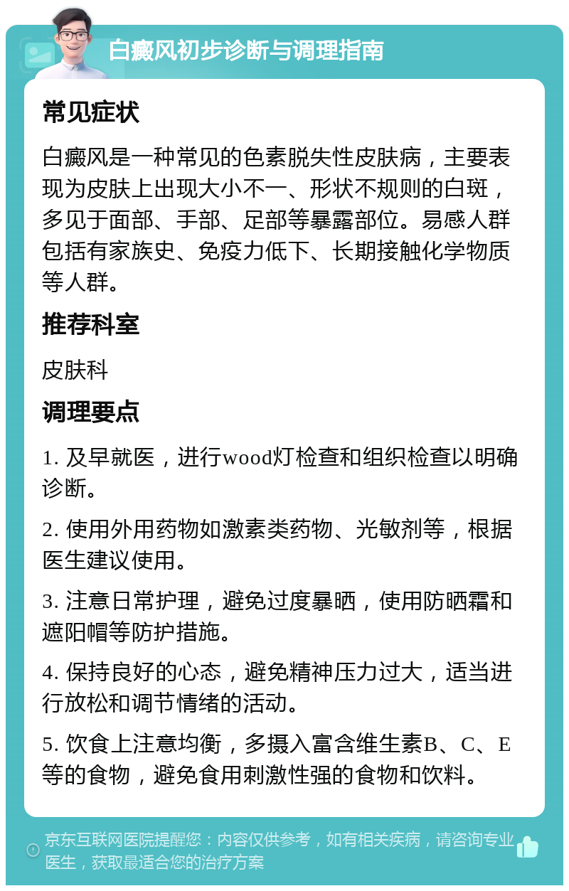 白癜风初步诊断与调理指南 常见症状 白癜风是一种常见的色素脱失性皮肤病，主要表现为皮肤上出现大小不一、形状不规则的白斑，多见于面部、手部、足部等暴露部位。易感人群包括有家族史、免疫力低下、长期接触化学物质等人群。 推荐科室 皮肤科 调理要点 1. 及早就医，进行wood灯检查和组织检查以明确诊断。 2. 使用外用药物如激素类药物、光敏剂等，根据医生建议使用。 3. 注意日常护理，避免过度暴晒，使用防晒霜和遮阳帽等防护措施。 4. 保持良好的心态，避免精神压力过大，适当进行放松和调节情绪的活动。 5. 饮食上注意均衡，多摄入富含维生素B、C、E等的食物，避免食用刺激性强的食物和饮料。