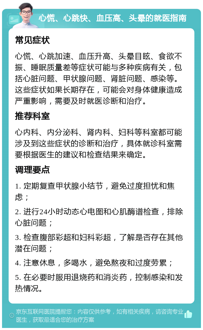 心慌、心跳快、血压高、头晕的就医指南 常见症状 心慌、心跳加速、血压升高、头晕目眩、食欲不振、睡眠质量差等症状可能与多种疾病有关，包括心脏问题、甲状腺问题、肾脏问题、感染等。这些症状如果长期存在，可能会对身体健康造成严重影响，需要及时就医诊断和治疗。 推荐科室 心内科、内分泌科、肾内科、妇科等科室都可能涉及到这些症状的诊断和治疗，具体就诊科室需要根据医生的建议和检查结果来确定。 调理要点 1. 定期复查甲状腺小结节，避免过度担忧和焦虑； 2. 进行24小时动态心电图和心肌酶谱检查，排除心脏问题； 3. 检查腹部彩超和妇科彩超，了解是否存在其他潜在问题； 4. 注意休息，多喝水，避免熬夜和过度劳累； 5. 在必要时服用退烧药和消炎药，控制感染和发热情况。