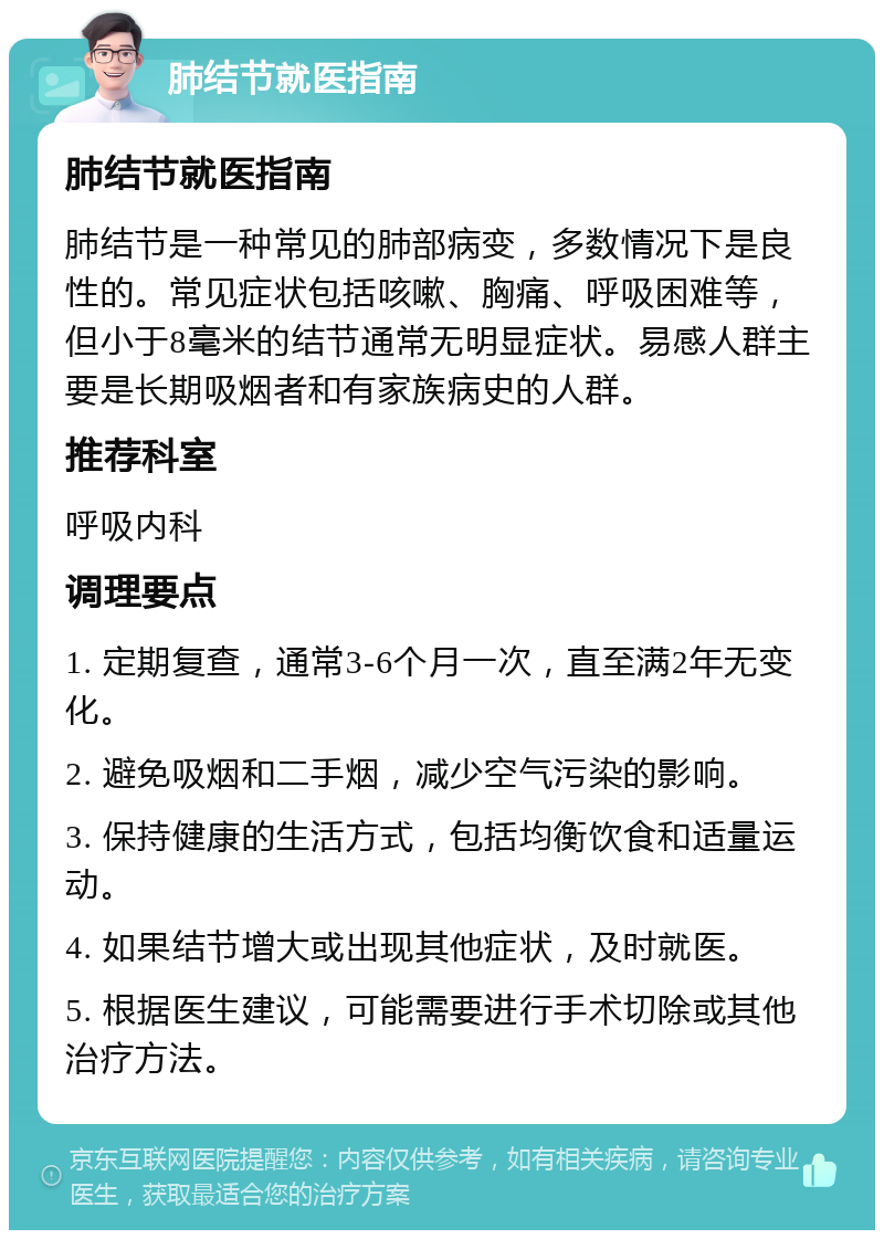 肺结节就医指南 肺结节就医指南 肺结节是一种常见的肺部病变，多数情况下是良性的。常见症状包括咳嗽、胸痛、呼吸困难等，但小于8毫米的结节通常无明显症状。易感人群主要是长期吸烟者和有家族病史的人群。 推荐科室 呼吸内科 调理要点 1. 定期复查，通常3-6个月一次，直至满2年无变化。 2. 避免吸烟和二手烟，减少空气污染的影响。 3. 保持健康的生活方式，包括均衡饮食和适量运动。 4. 如果结节增大或出现其他症状，及时就医。 5. 根据医生建议，可能需要进行手术切除或其他治疗方法。