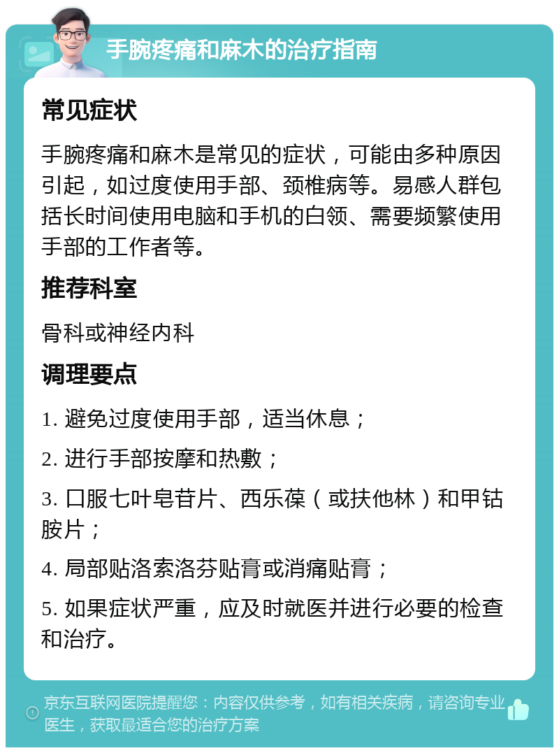 手腕疼痛和麻木的治疗指南 常见症状 手腕疼痛和麻木是常见的症状，可能由多种原因引起，如过度使用手部、颈椎病等。易感人群包括长时间使用电脑和手机的白领、需要频繁使用手部的工作者等。 推荐科室 骨科或神经内科 调理要点 1. 避免过度使用手部，适当休息； 2. 进行手部按摩和热敷； 3. 口服七叶皂苷片、西乐葆（或扶他林）和甲钴胺片； 4. 局部贴洛索洛芬贴膏或消痛贴膏； 5. 如果症状严重，应及时就医并进行必要的检查和治疗。