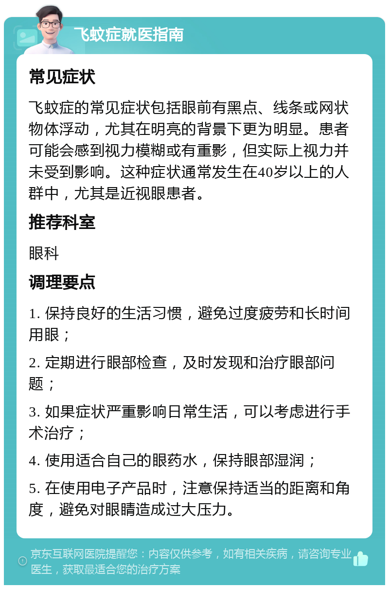 飞蚊症就医指南 常见症状 飞蚊症的常见症状包括眼前有黑点、线条或网状物体浮动，尤其在明亮的背景下更为明显。患者可能会感到视力模糊或有重影，但实际上视力并未受到影响。这种症状通常发生在40岁以上的人群中，尤其是近视眼患者。 推荐科室 眼科 调理要点 1. 保持良好的生活习惯，避免过度疲劳和长时间用眼； 2. 定期进行眼部检查，及时发现和治疗眼部问题； 3. 如果症状严重影响日常生活，可以考虑进行手术治疗； 4. 使用适合自己的眼药水，保持眼部湿润； 5. 在使用电子产品时，注意保持适当的距离和角度，避免对眼睛造成过大压力。