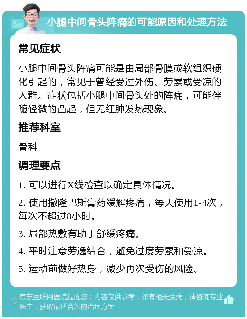 小腿中间骨头阵痛的可能原因和处理方法 常见症状 小腿中间骨头阵痛可能是由局部骨膜或软组织硬化引起的，常见于曾经受过外伤、劳累或受凉的人群。症状包括小腿中间骨头处的阵痛，可能伴随轻微的凸起，但无红肿发热现象。 推荐科室 骨科 调理要点 1. 可以进行X线检查以确定具体情况。 2. 使用撒隆巴斯膏药缓解疼痛，每天使用1-4次，每次不超过8小时。 3. 局部热敷有助于舒缓疼痛。 4. 平时注意劳逸结合，避免过度劳累和受凉。 5. 运动前做好热身，减少再次受伤的风险。