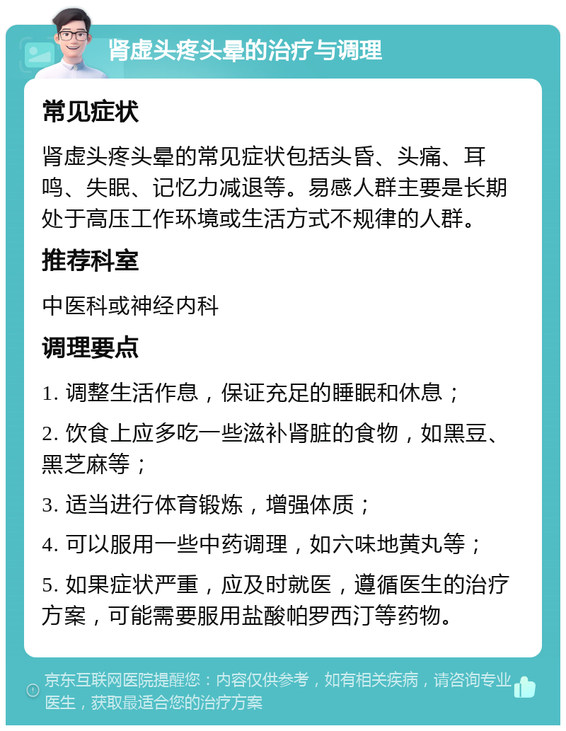 肾虚头疼头晕的治疗与调理 常见症状 肾虚头疼头晕的常见症状包括头昏、头痛、耳鸣、失眠、记忆力减退等。易感人群主要是长期处于高压工作环境或生活方式不规律的人群。 推荐科室 中医科或神经内科 调理要点 1. 调整生活作息，保证充足的睡眠和休息； 2. 饮食上应多吃一些滋补肾脏的食物，如黑豆、黑芝麻等； 3. 适当进行体育锻炼，增强体质； 4. 可以服用一些中药调理，如六味地黄丸等； 5. 如果症状严重，应及时就医，遵循医生的治疗方案，可能需要服用盐酸帕罗西汀等药物。