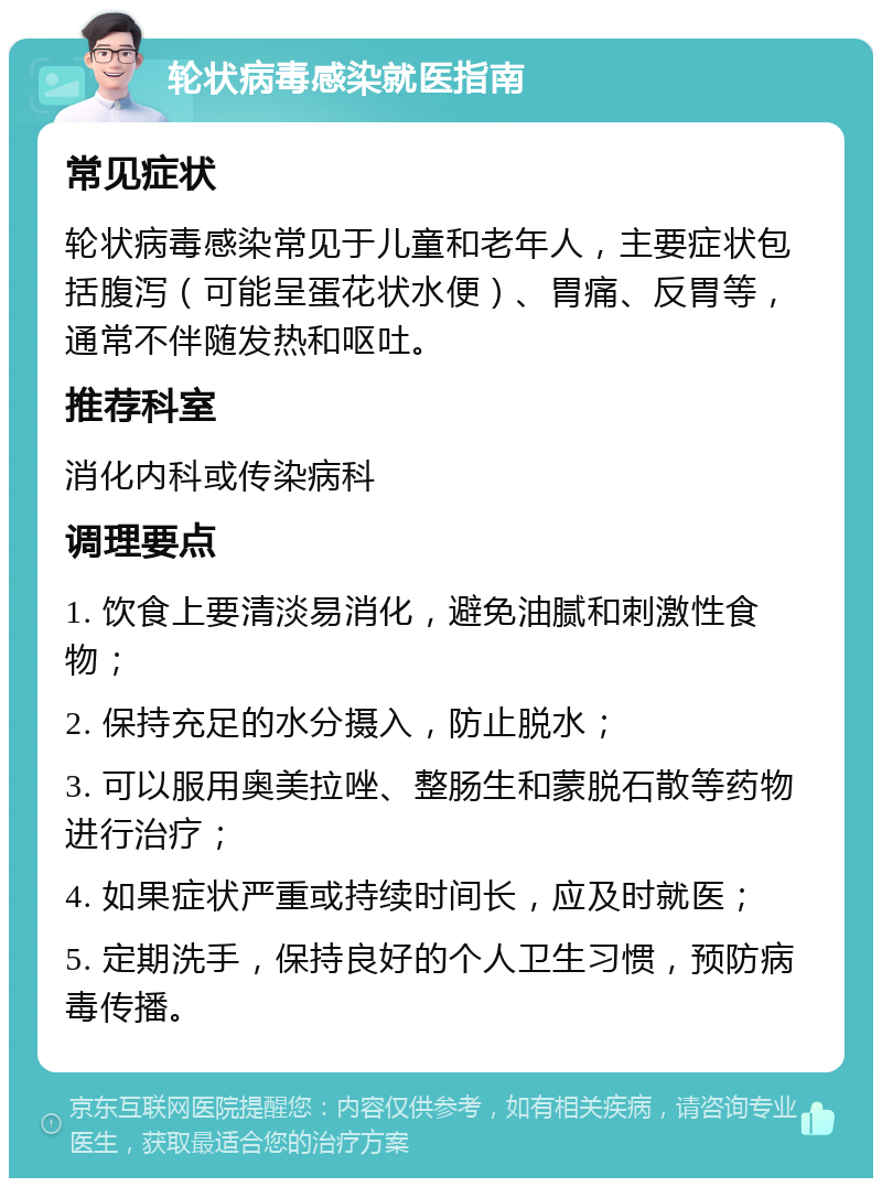 轮状病毒感染就医指南 常见症状 轮状病毒感染常见于儿童和老年人，主要症状包括腹泻（可能呈蛋花状水便）、胃痛、反胃等，通常不伴随发热和呕吐。 推荐科室 消化内科或传染病科 调理要点 1. 饮食上要清淡易消化，避免油腻和刺激性食物； 2. 保持充足的水分摄入，防止脱水； 3. 可以服用奥美拉唑、整肠生和蒙脱石散等药物进行治疗； 4. 如果症状严重或持续时间长，应及时就医； 5. 定期洗手，保持良好的个人卫生习惯，预防病毒传播。