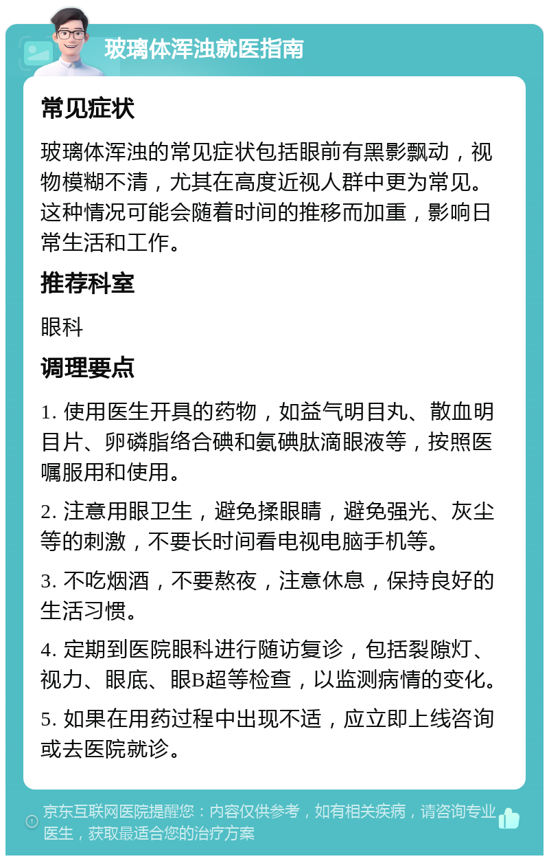 玻璃体浑浊就医指南 常见症状 玻璃体浑浊的常见症状包括眼前有黑影飘动，视物模糊不清，尤其在高度近视人群中更为常见。这种情况可能会随着时间的推移而加重，影响日常生活和工作。 推荐科室 眼科 调理要点 1. 使用医生开具的药物，如益气明目丸、散血明目片、卵磷脂络合碘和氨碘肽滴眼液等，按照医嘱服用和使用。 2. 注意用眼卫生，避免揉眼睛，避免强光、灰尘等的刺激，不要长时间看电视电脑手机等。 3. 不吃烟酒，不要熬夜，注意休息，保持良好的生活习惯。 4. 定期到医院眼科进行随访复诊，包括裂隙灯、视力、眼底、眼B超等检查，以监测病情的变化。 5. 如果在用药过程中出现不适，应立即上线咨询或去医院就诊。