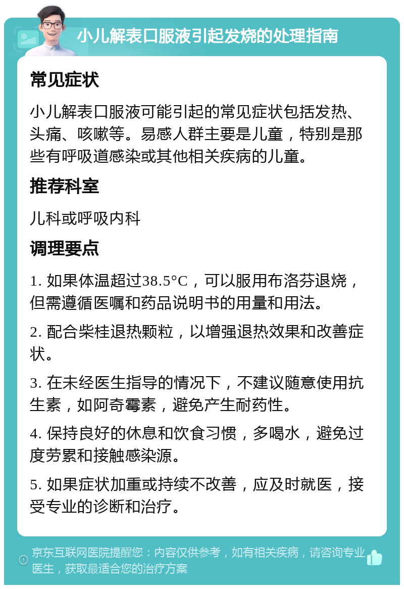 小儿解表口服液引起发烧的处理指南 常见症状 小儿解表口服液可能引起的常见症状包括发热、头痛、咳嗽等。易感人群主要是儿童，特别是那些有呼吸道感染或其他相关疾病的儿童。 推荐科室 儿科或呼吸内科 调理要点 1. 如果体温超过38.5°C，可以服用布洛芬退烧，但需遵循医嘱和药品说明书的用量和用法。 2. 配合柴桂退热颗粒，以增强退热效果和改善症状。 3. 在未经医生指导的情况下，不建议随意使用抗生素，如阿奇霉素，避免产生耐药性。 4. 保持良好的休息和饮食习惯，多喝水，避免过度劳累和接触感染源。 5. 如果症状加重或持续不改善，应及时就医，接受专业的诊断和治疗。