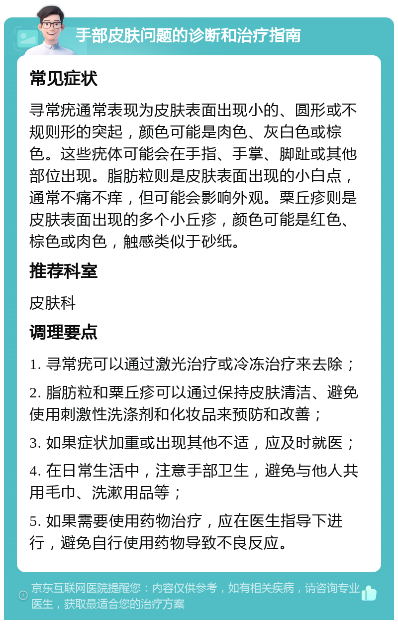 手部皮肤问题的诊断和治疗指南 常见症状 寻常疣通常表现为皮肤表面出现小的、圆形或不规则形的突起，颜色可能是肉色、灰白色或棕色。这些疣体可能会在手指、手掌、脚趾或其他部位出现。脂肪粒则是皮肤表面出现的小白点，通常不痛不痒，但可能会影响外观。粟丘疹则是皮肤表面出现的多个小丘疹，颜色可能是红色、棕色或肉色，触感类似于砂纸。 推荐科室 皮肤科 调理要点 1. 寻常疣可以通过激光治疗或冷冻治疗来去除； 2. 脂肪粒和粟丘疹可以通过保持皮肤清洁、避免使用刺激性洗涤剂和化妆品来预防和改善； 3. 如果症状加重或出现其他不适，应及时就医； 4. 在日常生活中，注意手部卫生，避免与他人共用毛巾、洗漱用品等； 5. 如果需要使用药物治疗，应在医生指导下进行，避免自行使用药物导致不良反应。