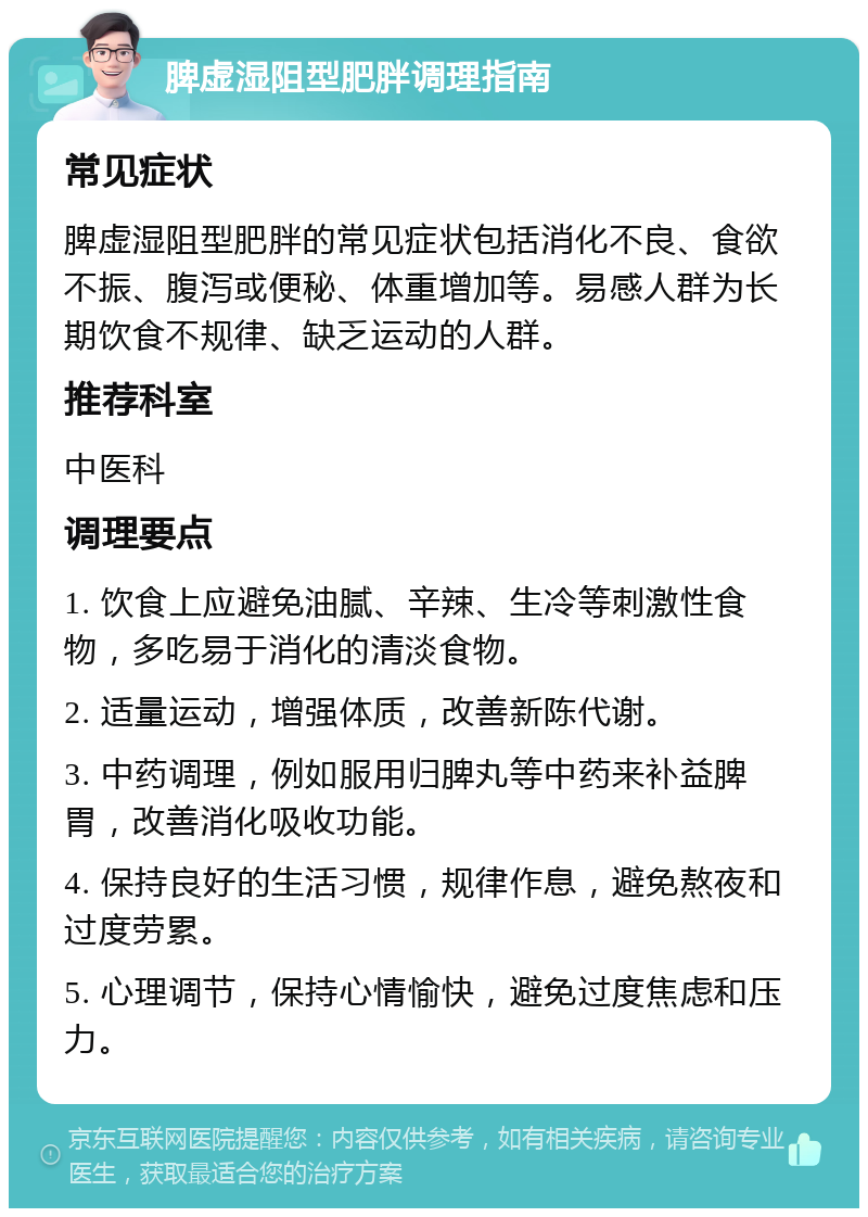 脾虚湿阻型肥胖调理指南 常见症状 脾虚湿阻型肥胖的常见症状包括消化不良、食欲不振、腹泻或便秘、体重增加等。易感人群为长期饮食不规律、缺乏运动的人群。 推荐科室 中医科 调理要点 1. 饮食上应避免油腻、辛辣、生冷等刺激性食物，多吃易于消化的清淡食物。 2. 适量运动，增强体质，改善新陈代谢。 3. 中药调理，例如服用归脾丸等中药来补益脾胃，改善消化吸收功能。 4. 保持良好的生活习惯，规律作息，避免熬夜和过度劳累。 5. 心理调节，保持心情愉快，避免过度焦虑和压力。