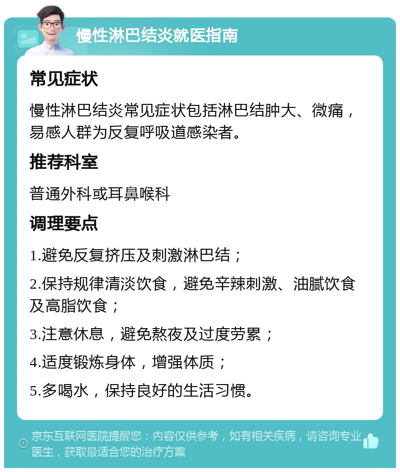 慢性淋巴结炎就医指南 常见症状 慢性淋巴结炎常见症状包括淋巴结肿大、微痛，易感人群为反复呼吸道感染者。 推荐科室 普通外科或耳鼻喉科 调理要点 1.避免反复挤压及刺激淋巴结； 2.保持规律清淡饮食，避免辛辣刺激、油腻饮食及高脂饮食； 3.注意休息，避免熬夜及过度劳累； 4.适度锻炼身体，增强体质； 5.多喝水，保持良好的生活习惯。