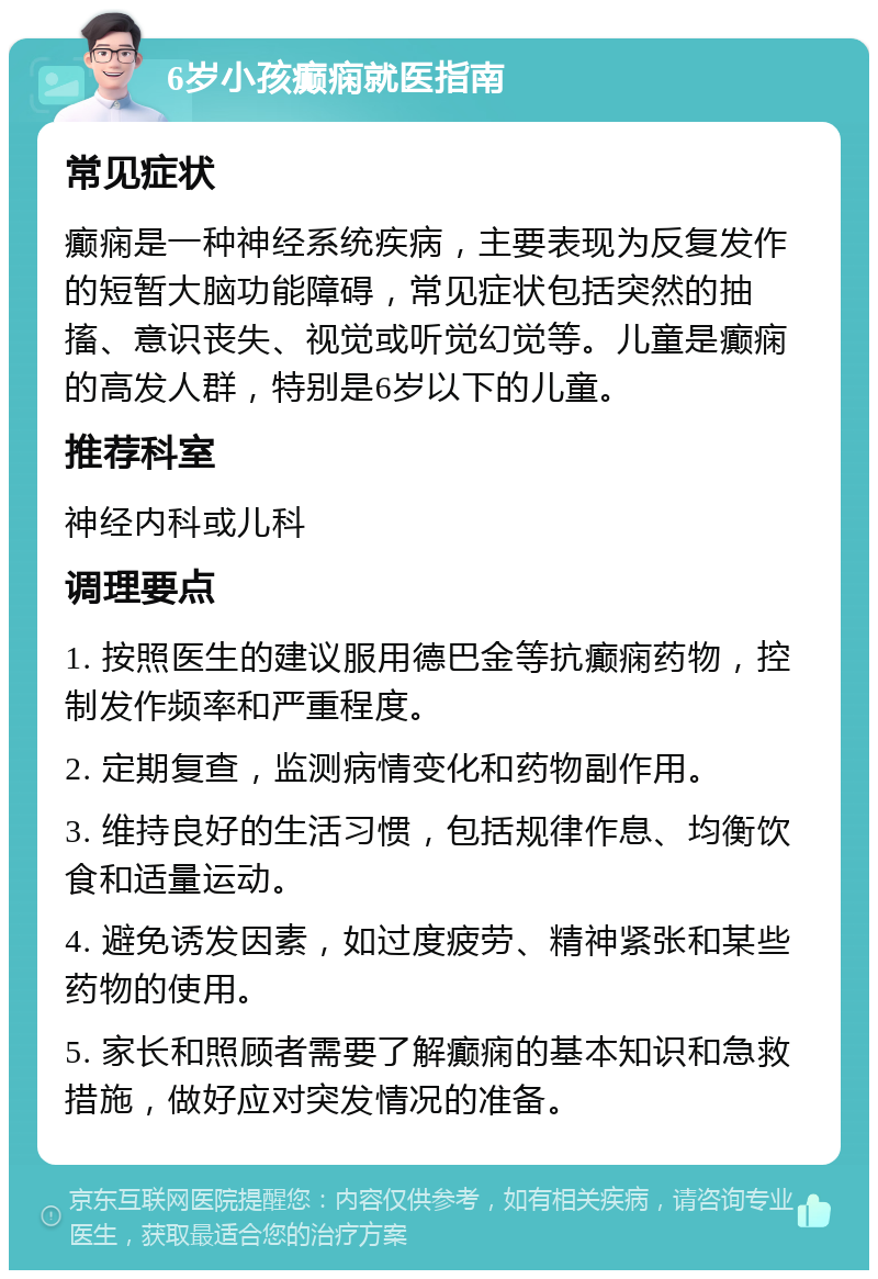 6岁小孩癫痫就医指南 常见症状 癫痫是一种神经系统疾病，主要表现为反复发作的短暂大脑功能障碍，常见症状包括突然的抽搐、意识丧失、视觉或听觉幻觉等。儿童是癫痫的高发人群，特别是6岁以下的儿童。 推荐科室 神经内科或儿科 调理要点 1. 按照医生的建议服用德巴金等抗癫痫药物，控制发作频率和严重程度。 2. 定期复查，监测病情变化和药物副作用。 3. 维持良好的生活习惯，包括规律作息、均衡饮食和适量运动。 4. 避免诱发因素，如过度疲劳、精神紧张和某些药物的使用。 5. 家长和照顾者需要了解癫痫的基本知识和急救措施，做好应对突发情况的准备。