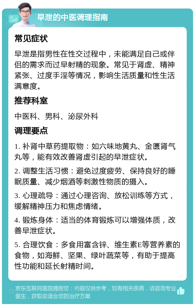 早泄的中医调理指南 常见症状 早泄是指男性在性交过程中，未能满足自己或伴侣的需求而过早射精的现象。常见于肾虚、精神紧张、过度手淫等情况，影响生活质量和性生活满意度。 推荐科室 中医科、男科、泌尿外科 调理要点 1. 补肾中草药提取物：如六味地黄丸、金匮肾气丸等，能有效改善肾虚引起的早泄症状。 2. 调整生活习惯：避免过度疲劳、保持良好的睡眠质量、减少烟酒等刺激性物质的摄入。 3. 心理疏导：通过心理咨询、放松训练等方式，缓解精神压力和焦虑情绪。 4. 锻炼身体：适当的体育锻炼可以增强体质，改善早泄症状。 5. 合理饮食：多食用富含锌、维生素E等营养素的食物，如海鲜、坚果、绿叶蔬菜等，有助于提高性功能和延长射精时间。