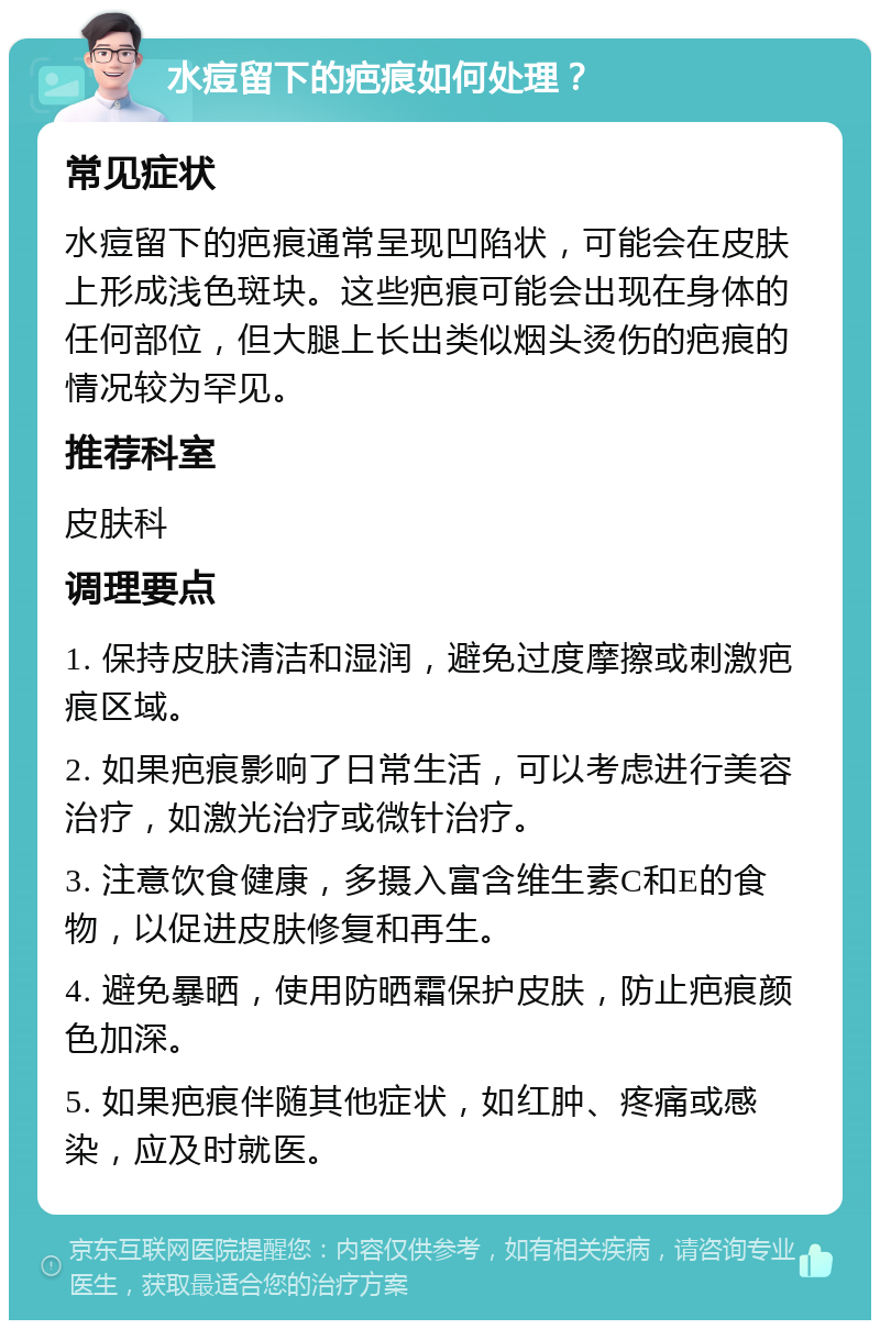 水痘留下的疤痕如何处理？ 常见症状 水痘留下的疤痕通常呈现凹陷状，可能会在皮肤上形成浅色斑块。这些疤痕可能会出现在身体的任何部位，但大腿上长出类似烟头烫伤的疤痕的情况较为罕见。 推荐科室 皮肤科 调理要点 1. 保持皮肤清洁和湿润，避免过度摩擦或刺激疤痕区域。 2. 如果疤痕影响了日常生活，可以考虑进行美容治疗，如激光治疗或微针治疗。 3. 注意饮食健康，多摄入富含维生素C和E的食物，以促进皮肤修复和再生。 4. 避免暴晒，使用防晒霜保护皮肤，防止疤痕颜色加深。 5. 如果疤痕伴随其他症状，如红肿、疼痛或感染，应及时就医。