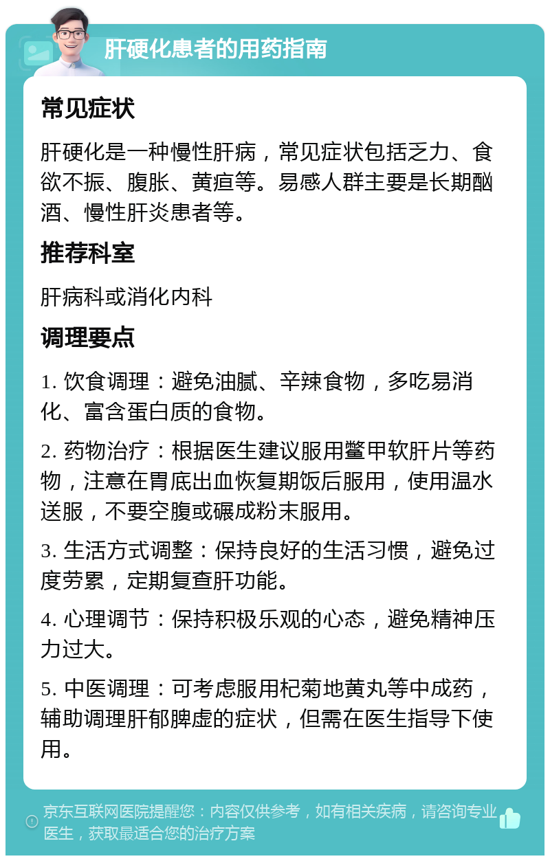 肝硬化患者的用药指南 常见症状 肝硬化是一种慢性肝病，常见症状包括乏力、食欲不振、腹胀、黄疸等。易感人群主要是长期酗酒、慢性肝炎患者等。 推荐科室 肝病科或消化内科 调理要点 1. 饮食调理：避免油腻、辛辣食物，多吃易消化、富含蛋白质的食物。 2. 药物治疗：根据医生建议服用鳖甲软肝片等药物，注意在胃底出血恢复期饭后服用，使用温水送服，不要空腹或碾成粉末服用。 3. 生活方式调整：保持良好的生活习惯，避免过度劳累，定期复查肝功能。 4. 心理调节：保持积极乐观的心态，避免精神压力过大。 5. 中医调理：可考虑服用杞菊地黄丸等中成药，辅助调理肝郁脾虚的症状，但需在医生指导下使用。