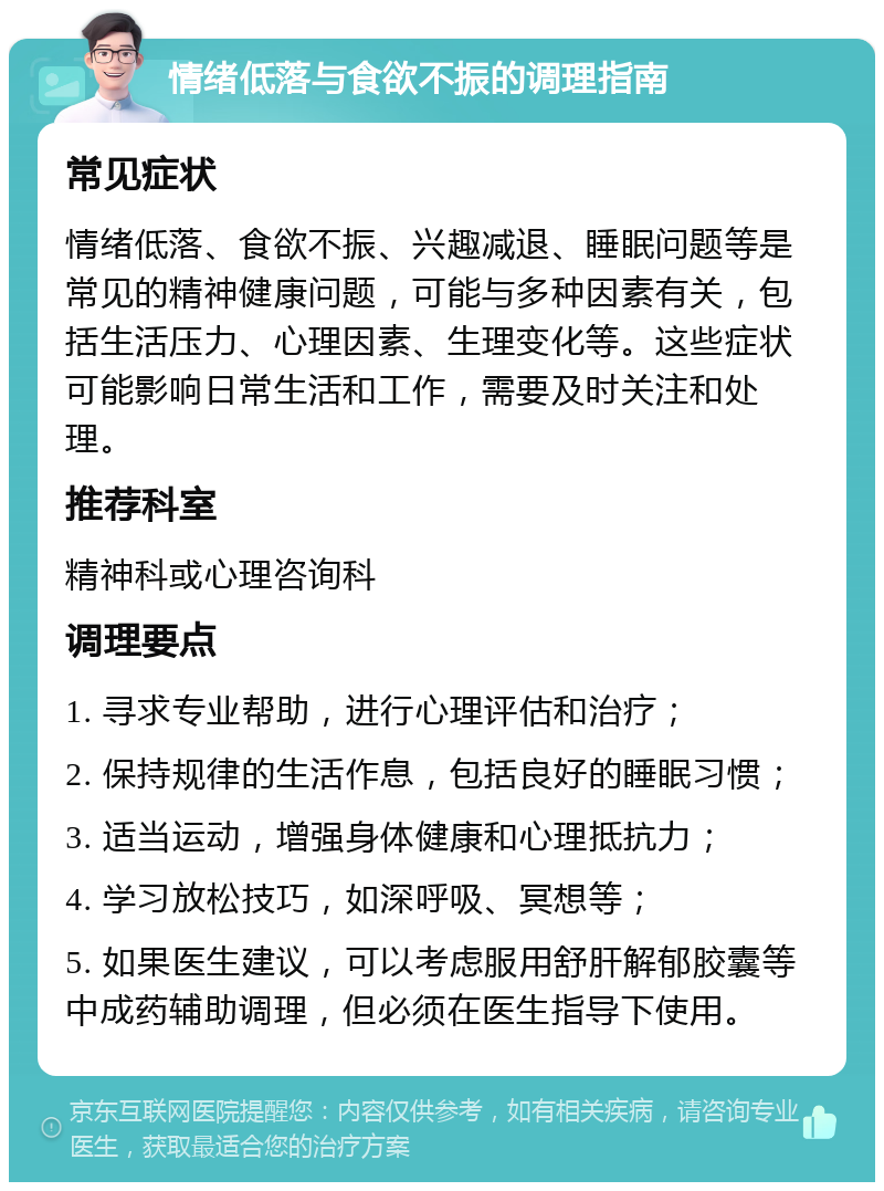 情绪低落与食欲不振的调理指南 常见症状 情绪低落、食欲不振、兴趣减退、睡眠问题等是常见的精神健康问题，可能与多种因素有关，包括生活压力、心理因素、生理变化等。这些症状可能影响日常生活和工作，需要及时关注和处理。 推荐科室 精神科或心理咨询科 调理要点 1. 寻求专业帮助，进行心理评估和治疗； 2. 保持规律的生活作息，包括良好的睡眠习惯； 3. 适当运动，增强身体健康和心理抵抗力； 4. 学习放松技巧，如深呼吸、冥想等； 5. 如果医生建议，可以考虑服用舒肝解郁胶囊等中成药辅助调理，但必须在医生指导下使用。