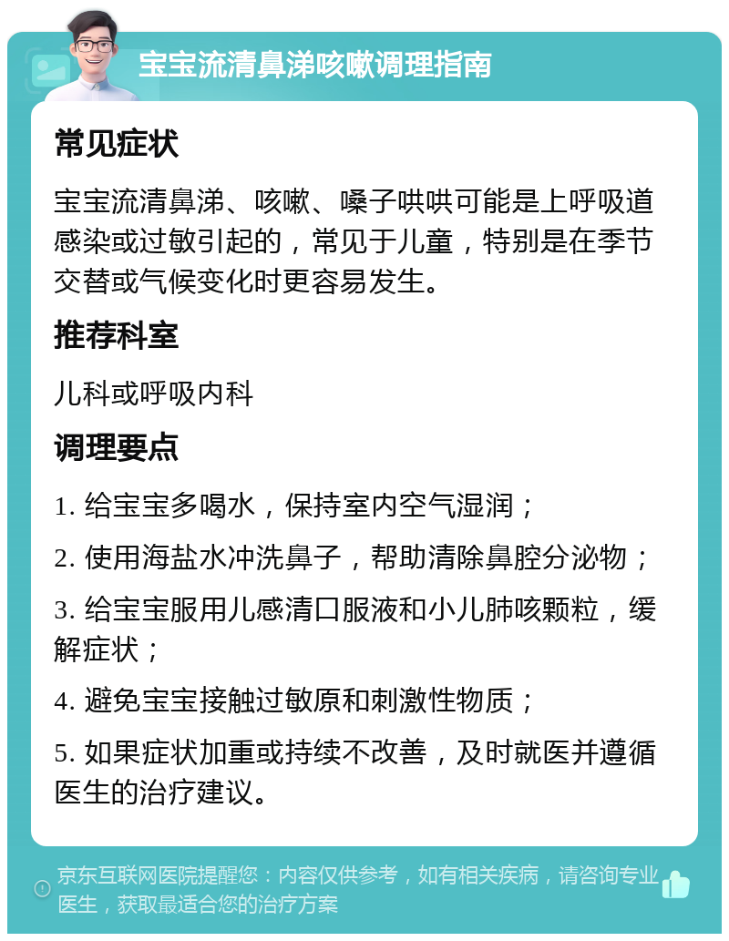 宝宝流清鼻涕咳嗽调理指南 常见症状 宝宝流清鼻涕、咳嗽、嗓子哄哄可能是上呼吸道感染或过敏引起的，常见于儿童，特别是在季节交替或气候变化时更容易发生。 推荐科室 儿科或呼吸内科 调理要点 1. 给宝宝多喝水，保持室内空气湿润； 2. 使用海盐水冲洗鼻子，帮助清除鼻腔分泌物； 3. 给宝宝服用儿感清口服液和小儿肺咳颗粒，缓解症状； 4. 避免宝宝接触过敏原和刺激性物质； 5. 如果症状加重或持续不改善，及时就医并遵循医生的治疗建议。