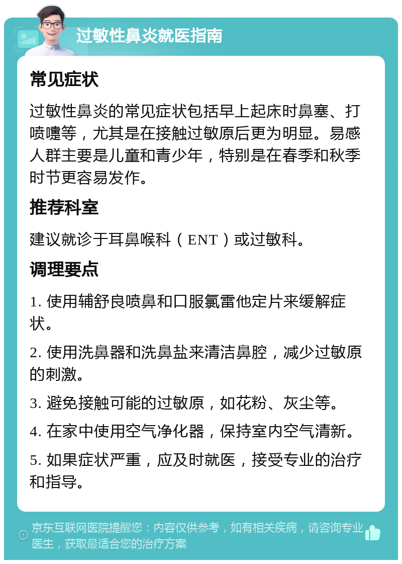 过敏性鼻炎就医指南 常见症状 过敏性鼻炎的常见症状包括早上起床时鼻塞、打喷嚏等，尤其是在接触过敏原后更为明显。易感人群主要是儿童和青少年，特别是在春季和秋季时节更容易发作。 推荐科室 建议就诊于耳鼻喉科（ENT）或过敏科。 调理要点 1. 使用辅舒良喷鼻和口服氯雷他定片来缓解症状。 2. 使用洗鼻器和洗鼻盐来清洁鼻腔，减少过敏原的刺激。 3. 避免接触可能的过敏原，如花粉、灰尘等。 4. 在家中使用空气净化器，保持室内空气清新。 5. 如果症状严重，应及时就医，接受专业的治疗和指导。