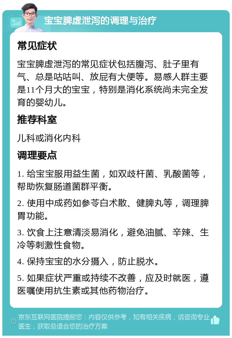 宝宝脾虚泄泻的调理与治疗 常见症状 宝宝脾虚泄泻的常见症状包括腹泻、肚子里有气、总是咕咕叫、放屁有大便等。易感人群主要是11个月大的宝宝，特别是消化系统尚未完全发育的婴幼儿。 推荐科室 儿科或消化内科 调理要点 1. 给宝宝服用益生菌，如双歧杆菌、乳酸菌等，帮助恢复肠道菌群平衡。 2. 使用中成药如参苓白术散、健脾丸等，调理脾胃功能。 3. 饮食上注意清淡易消化，避免油腻、辛辣、生冷等刺激性食物。 4. 保持宝宝的水分摄入，防止脱水。 5. 如果症状严重或持续不改善，应及时就医，遵医嘱使用抗生素或其他药物治疗。