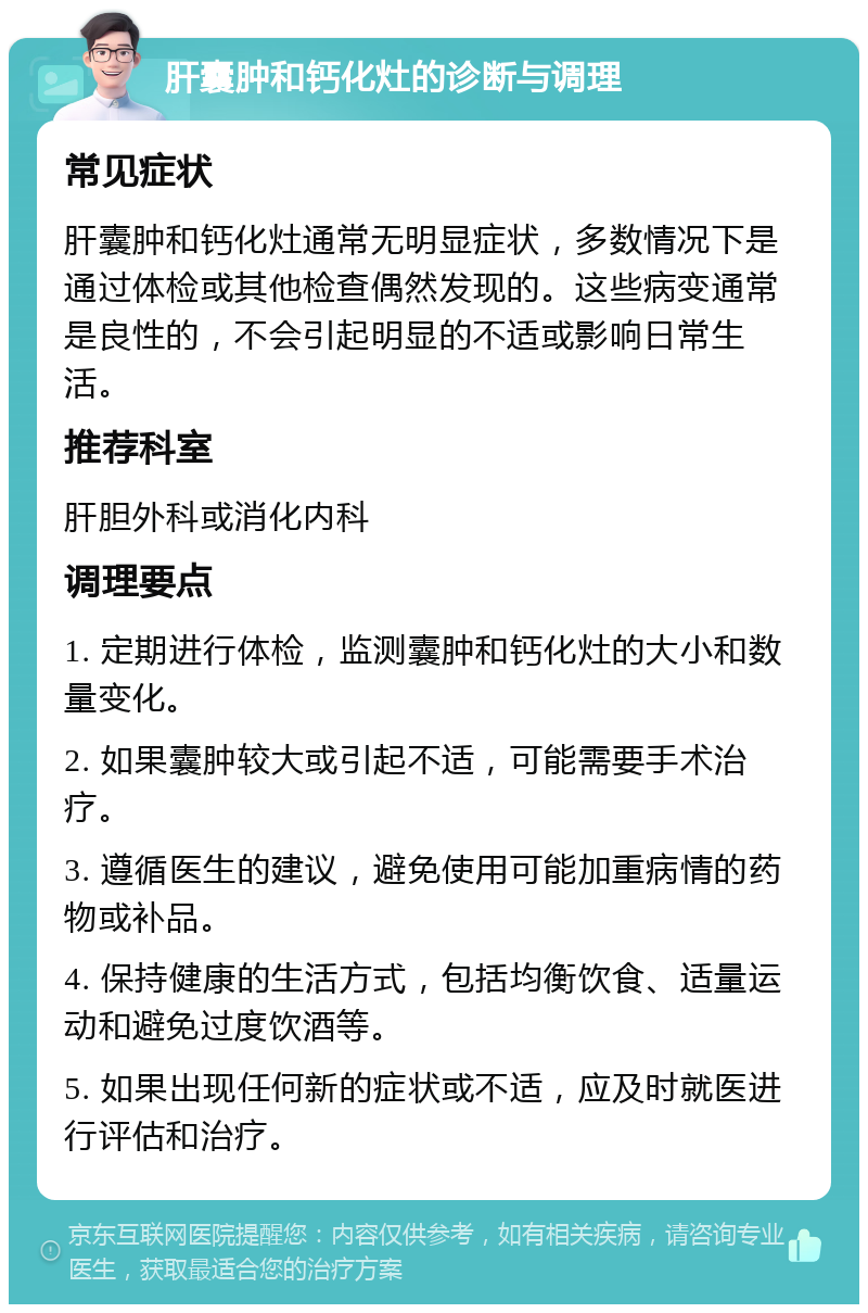 肝囊肿和钙化灶的诊断与调理 常见症状 肝囊肿和钙化灶通常无明显症状，多数情况下是通过体检或其他检查偶然发现的。这些病变通常是良性的，不会引起明显的不适或影响日常生活。 推荐科室 肝胆外科或消化内科 调理要点 1. 定期进行体检，监测囊肿和钙化灶的大小和数量变化。 2. 如果囊肿较大或引起不适，可能需要手术治疗。 3. 遵循医生的建议，避免使用可能加重病情的药物或补品。 4. 保持健康的生活方式，包括均衡饮食、适量运动和避免过度饮酒等。 5. 如果出现任何新的症状或不适，应及时就医进行评估和治疗。