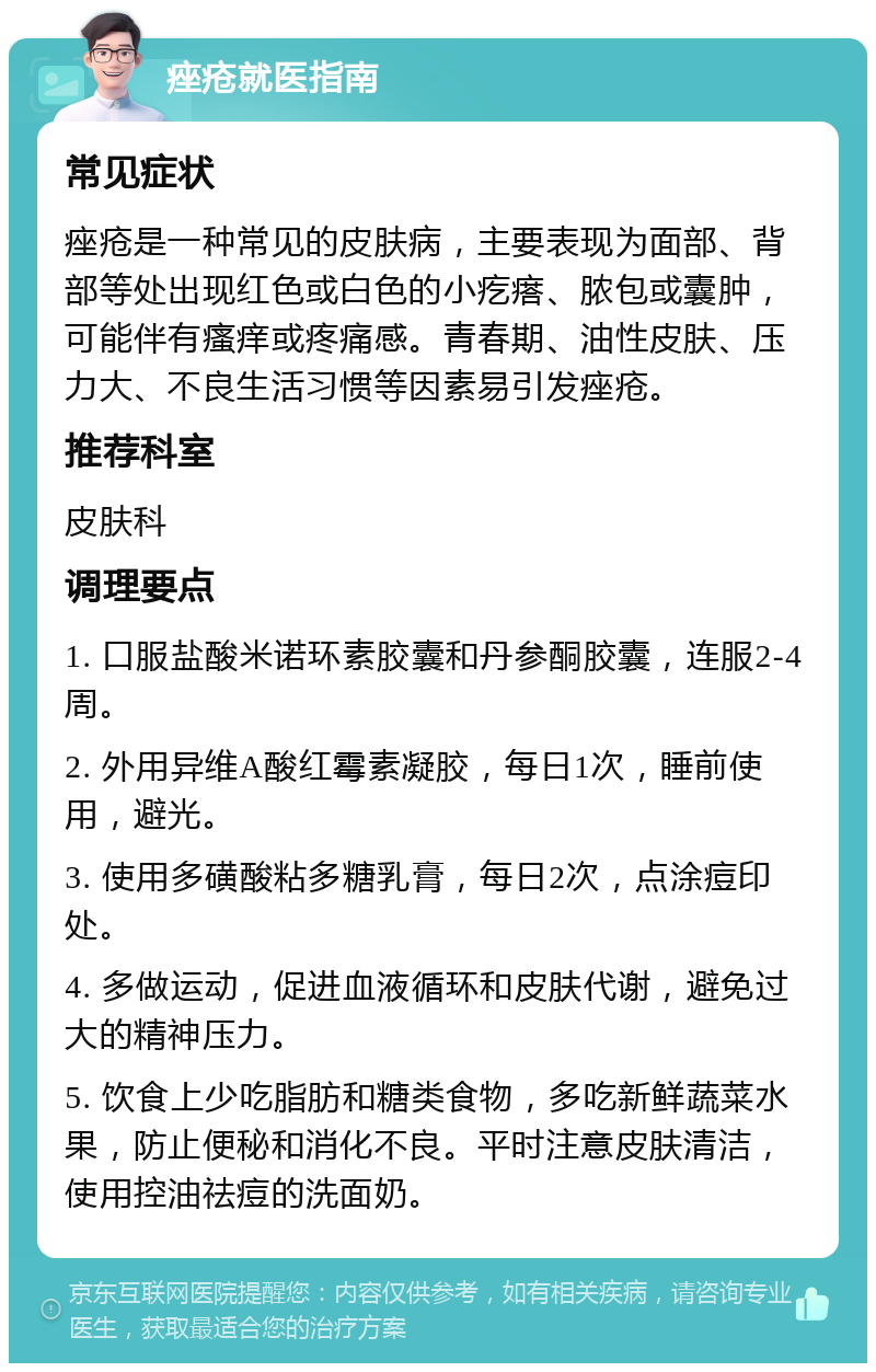 痤疮就医指南 常见症状 痤疮是一种常见的皮肤病，主要表现为面部、背部等处出现红色或白色的小疙瘩、脓包或囊肿，可能伴有瘙痒或疼痛感。青春期、油性皮肤、压力大、不良生活习惯等因素易引发痤疮。 推荐科室 皮肤科 调理要点 1. 口服盐酸米诺环素胶囊和丹参酮胶囊，连服2-4周。 2. 外用异维A酸红霉素凝胶，每日1次，睡前使用，避光。 3. 使用多磺酸粘多糖乳膏，每日2次，点涂痘印处。 4. 多做运动，促进血液循环和皮肤代谢，避免过大的精神压力。 5. 饮食上少吃脂肪和糖类食物，多吃新鲜蔬菜水果，防止便秘和消化不良。平时注意皮肤清洁，使用控油祛痘的洗面奶。