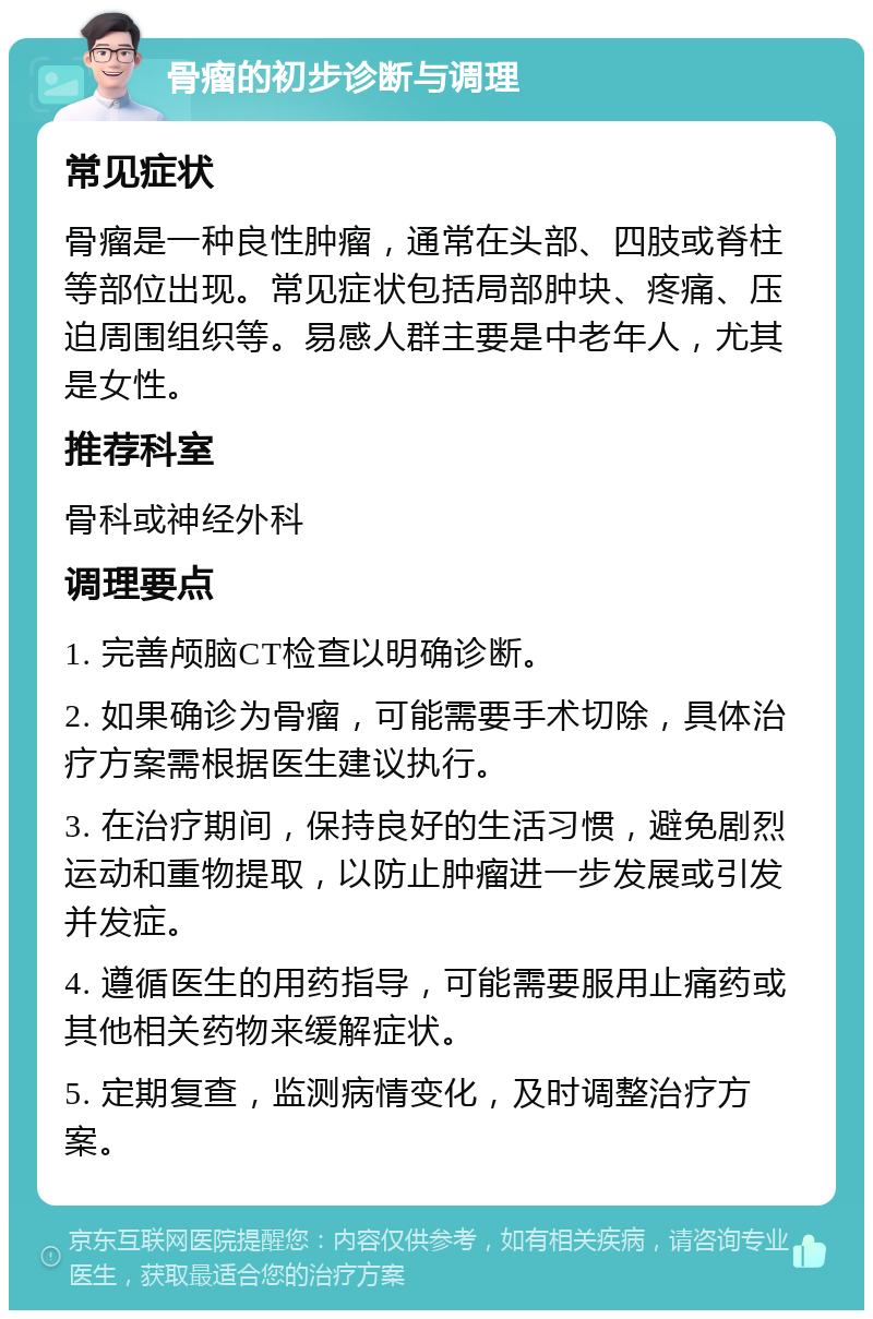 骨瘤的初步诊断与调理 常见症状 骨瘤是一种良性肿瘤，通常在头部、四肢或脊柱等部位出现。常见症状包括局部肿块、疼痛、压迫周围组织等。易感人群主要是中老年人，尤其是女性。 推荐科室 骨科或神经外科 调理要点 1. 完善颅脑CT检查以明确诊断。 2. 如果确诊为骨瘤，可能需要手术切除，具体治疗方案需根据医生建议执行。 3. 在治疗期间，保持良好的生活习惯，避免剧烈运动和重物提取，以防止肿瘤进一步发展或引发并发症。 4. 遵循医生的用药指导，可能需要服用止痛药或其他相关药物来缓解症状。 5. 定期复查，监测病情变化，及时调整治疗方案。