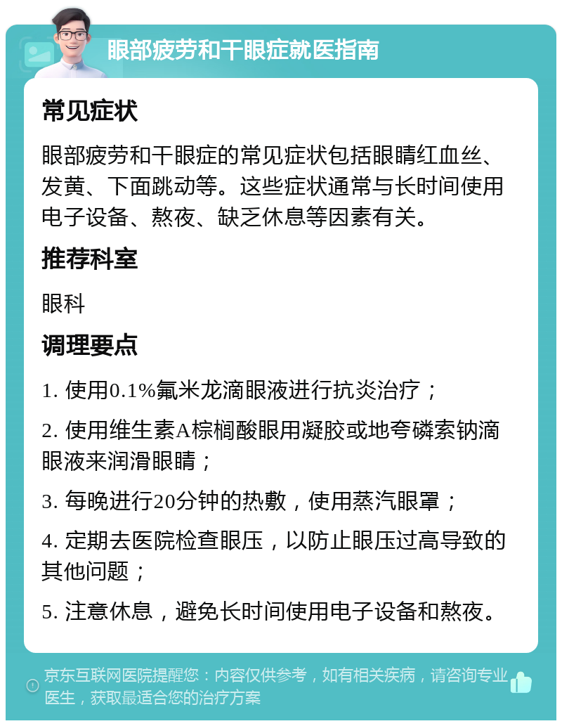 眼部疲劳和干眼症就医指南 常见症状 眼部疲劳和干眼症的常见症状包括眼睛红血丝、发黄、下面跳动等。这些症状通常与长时间使用电子设备、熬夜、缺乏休息等因素有关。 推荐科室 眼科 调理要点 1. 使用0.1%氟米龙滴眼液进行抗炎治疗； 2. 使用维生素A棕榈酸眼用凝胶或地夸磷索钠滴眼液来润滑眼睛； 3. 每晚进行20分钟的热敷，使用蒸汽眼罩； 4. 定期去医院检查眼压，以防止眼压过高导致的其他问题； 5. 注意休息，避免长时间使用电子设备和熬夜。