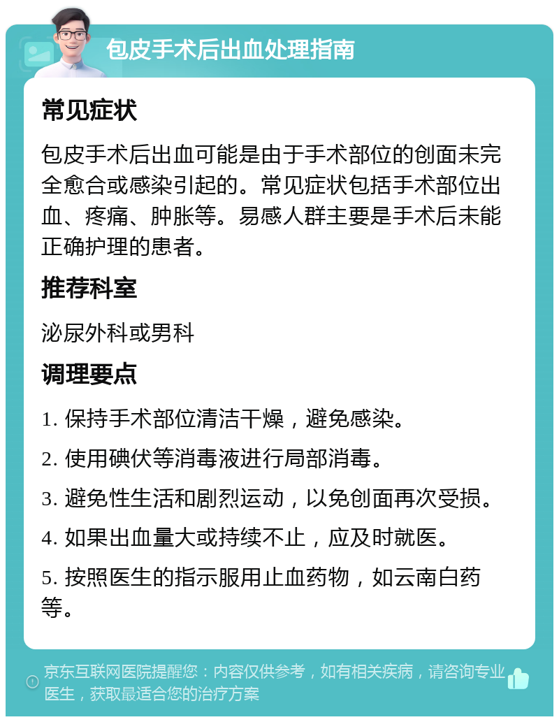 包皮手术后出血处理指南 常见症状 包皮手术后出血可能是由于手术部位的创面未完全愈合或感染引起的。常见症状包括手术部位出血、疼痛、肿胀等。易感人群主要是手术后未能正确护理的患者。 推荐科室 泌尿外科或男科 调理要点 1. 保持手术部位清洁干燥，避免感染。 2. 使用碘伏等消毒液进行局部消毒。 3. 避免性生活和剧烈运动，以免创面再次受损。 4. 如果出血量大或持续不止，应及时就医。 5. 按照医生的指示服用止血药物，如云南白药等。