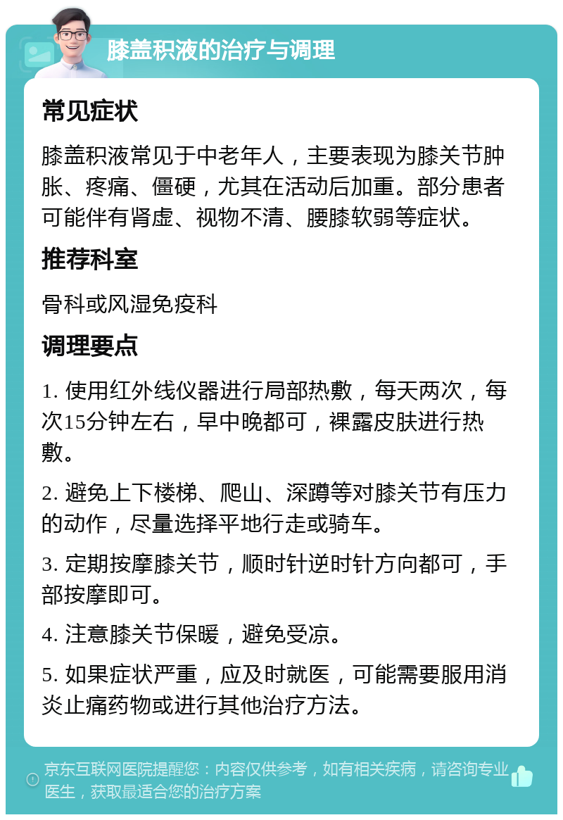 膝盖积液的治疗与调理 常见症状 膝盖积液常见于中老年人，主要表现为膝关节肿胀、疼痛、僵硬，尤其在活动后加重。部分患者可能伴有肾虚、视物不清、腰膝软弱等症状。 推荐科室 骨科或风湿免疫科 调理要点 1. 使用红外线仪器进行局部热敷，每天两次，每次15分钟左右，早中晚都可，裸露皮肤进行热敷。 2. 避免上下楼梯、爬山、深蹲等对膝关节有压力的动作，尽量选择平地行走或骑车。 3. 定期按摩膝关节，顺时针逆时针方向都可，手部按摩即可。 4. 注意膝关节保暖，避免受凉。 5. 如果症状严重，应及时就医，可能需要服用消炎止痛药物或进行其他治疗方法。